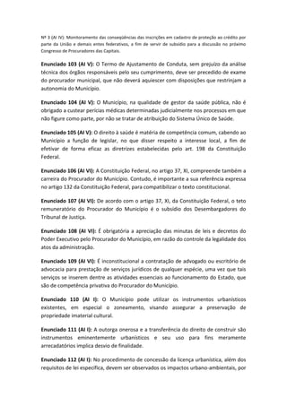 Nº 3 (AI IV): Monitoramento das conseqüências das inscrições em cadastro de proteção ao crédito por
parte da União e demais entes federativos, a fim de servir de subsídio para a discussão no próximo
Congresso de Procuradores das Capitais.

Enunciado 103 (AI V): O Termo de Ajustamento de Conduta, sem prejuízo da análise
técnica dos órgãos responsáveis pelo seu cumprimento, deve ser precedido de exame
do procurador municipal, que não deverá aquiescer com disposições que restrinjam a
autonomia do Município.

Enunciado 104 (AI V): O Município, na qualidade de gestor da saúde pública, não é
obrigado a custear perícias médicas determinadas judicialmente nos processos em que
não figure como parte, por não se tratar de atribuição do Sistema Único de Saúde.

Enunciado 105 (AI V): O direito à saúde é matéria de competência comum, cabendo ao
Município a função de legislar, no que disser respeito a interesse local, a fim de
efetivar de forma eficaz as diretrizes estabelecidas pelo art. 198 da Constituição
Federal.

Enunciado 106 (AI VI): A Constituição Federal, no artigo 37, XI, compreende também a
carreira do Procurador do Município. Contudo, é importante a sua referência expressa
no artigo 132 da Constituição Federal, para compatibilizar o texto constitucional.

Enunciado 107 (AI VI): De acordo com o artigo 37, XI, da Constituição Federal, o teto
remuneratório do Procurador do Município é o subsídio dos Desembargadores do
Tribunal de Justiça.

Enunciado 108 (AI VI): É obrigatória a apreciação das minutas de leis e decretos do
Poder Executivo pelo Procurador do Município, em razão do controle da legalidade dos
atos da administração.

Enunciado 109 (AI VI): É inconstitucional a contratação de advogado ou escritório de
advocacia para prestação de serviços jurídicos de qualquer espécie, uma vez que tais
serviços se inserem dentre as atividades essenciais ao funcionamento do Estado, que
são de competência privativa do Procurador do Município.

Enunciado 110 (AI I): O Município pode utilizar os instrumentos urbanísticos
existentes, em especial o zoneamento, visando assegurar a preservação de
propriedade imaterial cultural.

Enunciado 111 (AI I): A outorga onerosa e a transferência do direito de construir são
instrumentos eminentemente urbanísticos e seu uso para fins meramente
arrecadatórios implica desvio de finalidade.

Enunciado 112 (AI I): No procedimento de concessão da licença urbanística, além dos
requisitos de lei específica, devem ser observados os impactos urbano-ambientais, por
 