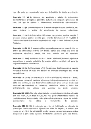 isso não pode ser considerada mero ato declaratório de direito preexistente.

Enunciado 113 (AI I): Compete aos Municípios a adoção de instrumentos
acautelatórios de proteção ao patrimônio cultural para assegurar a preservação do
bem, até que se conclua o procedimento administrativo correspondente.

Enunciado 114 (AI I): O Município não é responsável por vícios de construção, seu
papel limita-se a análise do atendimento às normas urbanísticas.

Enunciado 115 (AI II): O Enunciado n.º 63 passa a vigorar com a seguinte redação: O
processo seletivo público previsto pela Emenda Constitucional n.º 51/2006 é
constitucional desde que observe os princípios do artigo 37 caput da Constituição da
República.

Enunciado 116 (AI II): O servidor público convocado para exercer cargo diretivo no
âmbito da administração indireta tem direito a contar este tempo para efeito de
estabilidade econômica, desde que haja previsão em lei municipal.

Enunciado 117 (AI II): Nos termos do art. 41 da CF a Administração deverá organizar e
supervisionar o estágio probatório do servidor público municipal, sob pena de
responsabilidade do administrador.

Enunciado 118 (AI II): O enunciado n.º 10 fica acrescido da alínea d, com a seguinte
redação: a inscrição em dívida ativa do valor das eventuais condenações para fins de
execução fiscal.

Enunciado 119 (AI III): Em contratos cujo prazo de execução seja inferior a 12 meses,
cabe reajuste contratual, mediante aditamento, independentemente de previsão no
edital e no contrato, no caso de ser ultrapassado aquele prazo sem que a culpa seja
imputável exclusivamente ao contratado, devendo-se adotar o índice que
ordinariamente seja utilizado pelo Município nos ajustes similares.

Enunciado 120 (AI III): Não cabe subcontratação em contrato administrativo celebrado
com base no art. 24,XIII, da Lei 8666/93, haja vista que o fundamento da dispensa é a
condição pessoal do contratado, razão pela qual recomenda-se constar tal vedação
expressamente        nos       editais     e       instrumentos     de      contrato.

Enunciado 121 (AI III): A exigência, para fins de habilitação, de atestado de
qualificação técnico-operacional expedida em nome da empresa, é admitida nos
termos do art. 30,II, da Lei 8666/93, sendo, contudo, possível apenas em caráter
excepcional e para casos especiais devidamente justificados pela área técnica.
 