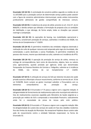 Enunciado 122 (AI III): A contratação de consórcio público segundo os moldes da Lei
11.107/2005 para a prestação comum de determinado serviço público pode coexistir
com a figura de consórcio administrativo intermunicipal, sendo ambos instrumentos
juridicamente admissíveis de gestão compartilhada de interesses comuns.

Enunciado 123 (AI III): A reabertura do prazo do edital, prevista no art. 21,§ 4.º, da lei
8666/93, é devida sempre que afetadas a formulação da proposta e/ou as condições
de habilitação, o que abrange, de forma ampla, todas as situações que possam
restringir a competição.

Enunciado 124 (AI IV): As operações de leasing, nas modalidades operacional e
financeira, caracterizam prestação de serviços, submetida à incidência do ISSQN, nos
termos da Lei Complementar n° 116/03.

Enunciado 125 (AI IV): O patrimônio imobiliário das entidades religiosas destinado à
realização de culto de qualquer natureza está amparado pela regra da imunidade, não
contemplada a parte destinada a outras finalidades. O patrimônio imobiliário de
pessoas não imunes, mesmo que destinado ao culto, submete-se à incidência do IPTU.

Enunciado 126 (AI IV): A operação de prestação de serviço de coleta, remessa ou
entrega de correspondências, bem como de documentos, objetos, bens ou valores
e/ou agenciamento, quando prestada por agências ainda que denominadas
franqueadas da Empresa Brasileira de Correios e Telégrafos, submete-se à incidência
do    ISSQN,     nos    termos     da     Lei    Complementar       n.º    116/03.


Enunciado 127 (AI V): A utilização de serviços do SUS por detentor de plano de saúde
privado autoriza o Município a buscar ressarcimento, conforme os termos do art. 32 da
Lei 9.656/98. Assim cumpre ao gestor municipal subsidiar a Procuradoria com os
elementos         comprobatórios          da       prestação        de       serviço.

Enunciado 128 (AI V): O Enunciado n.º 75 passa a vigorar com a seguinte redação: A
obrigatoriedade de fornecimento de medicamentos pelo ente municipal está adstrita à
lista de medicamentos essenciais expedida pelo Ministério da Saúde exigindo-se a
prescrição por médico do SUS e comprovada a necessidade financeira. Judicialmente
ainda há a necessidade da prova da recusa pelo ente público.

Enunciado 129 (AI V): O Enunciado n.º 76 passa a vigorar com a seguinte redação: Não
há obrigatoriedade de custeio dos serviços de saúde em face dos cidadãos residentes
fora dos limites da atuação do Município. Na excepcional hipótese desse custeio cabe
ação de ressarcimento contra a entidade federada responsável, na forma do
Enunciado 52.
 