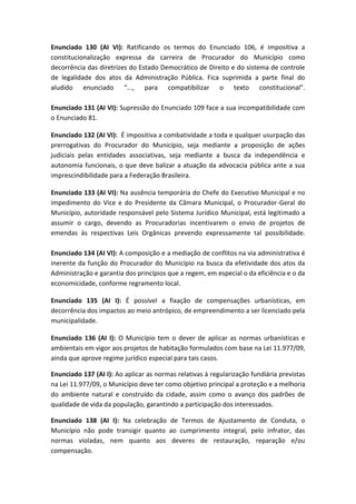 Enunciado 130 (AI VI): Ratificando os termos do Enunciado 106, é impositiva a
constitucionalização expressa da carreira de Procurador do Município como
decorrência das diretrizes do Estado Democrático de Direito e do sistema de controle
de legalidade dos atos da Administração Pública. Fica suprimida a parte final do
aludido enunciado “..., para compatibilizar o texto constitucional”.

Enunciado 131 (AI VI): Supressão do Enunciado 109 face a sua incompatibilidade com
o Enunciado 81.

Enunciado 132 (AI VI): É impositiva a combatividade a toda e qualquer usurpação das
prerrogativas do Procurador do Município, seja mediante a proposição de ações
judiciais pelas entidades associativas, seja mediante a busca da independência e
autonomia funcionais, o que deve balizar a atuação da advocacia pública ante a sua
imprescindibilidade para a Federação Brasileira.

Enunciado 133 (AI VI): Na ausência temporária do Chefe do Executivo Municipal e no
impedimento do Vice e do Presidente da Câmara Municipal, o Procurador-Geral do
Município, autoridade responsável pelo Sistema Jurídico Municipal, está legitimado a
assumir o cargo, devendo as Procuradorias incentivarem o envio de projetos de
emendas às respectivas Leis Orgânicas prevendo expressamente tal possibilidade.

Enunciado 134 (AI VI): A composição e a mediação de conflitos na via administrativa é
inerente da função do Procurador do Município na busca da efetividade dos atos da
Administração e garantia dos princípios que a regem, em especial o da eficiência e o da
economicidade, conforme regramento local.

Enunciado 135 (AI I): É possível a fixação de compensações urbanísticas, em
decorrência dos impactos ao meio antrópico, de empreendimento a ser licenciado pela
municipalidade.

Enunciado 136 (AI I): O Município tem o dever de aplicar as normas urbanísticas e
ambientais em vigor aos projetos de habitação formulados com base na Lei 11.977/09,
ainda que aprove regime jurídico especial para tais casos.

Enunciado 137 (AI I): Ao aplicar as normas relativas à regularização fundiária previstas
na Lei 11.977/09, o Município deve ter como objetivo principal a proteção e a melhoria
do ambiente natural e construído da cidade, assim como o avanço dos padrões de
qualidade de vida da população, garantindo a participação dos interessados.

Enunciado 138 (AI I): Na celebração de Termos de Ajustamento de Conduta, o
Município não pode transigir quanto ao cumprimento integral, pelo infrator, das
normas violadas, nem quanto aos deveres de restauração, reparação e/ou
compensação.
 
