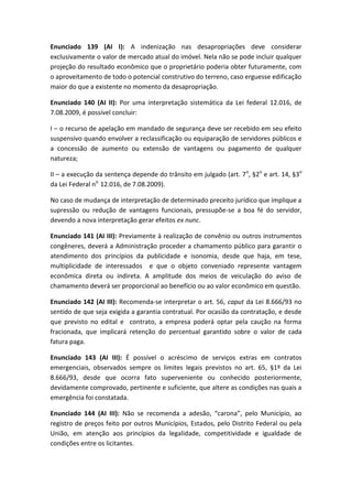 Enunciado 139 (AI I): A indenização nas desapropriações deve considerar
exclusivamente o valor de mercado atual do imóvel. Nela não se pode incluir qualquer
projeção do resultado econômico que o proprietário poderia obter futuramente, com
o aproveitamento de todo o potencial construtivo do terreno, caso erguesse edificação
maior do que a existente no momento da desapropriação.

Enunciado 140 (AI II): Por uma interpretação sistemática da Lei federal 12.016, de
7.08.2009, é possível concluir:

I – o recurso de apelação em mandado de segurança deve ser recebido em seu efeito
suspensivo quando envolver a reclassificação ou equiparação de servidores públicos e
a concessão de aumento ou extensão de vantagens ou pagamento de qualquer
natureza;

II – a execução da sentença depende do trânsito em julgado (art. 7 o, §2o e art. 14, §3o
da Lei Federal no 12.016, de 7.08.2009).

No caso de mudança de interpretação de determinado preceito jurídico que implique a
supressão ou redução de vantagens funcionais, pressupõe-se a boa fé do servidor,
devendo a nova interpretação gerar efeitos ex nunc.

Enunciado 141 (AI III): Previamente à realização de convênio ou outros instrumentos
congêneres, deverá a Administração proceder a chamamento público para garantir o
atendimento dos princípios da publicidade e isonomia, desde que haja, em tese,
multiplicidade de interessados e que o objeto conveniado represente vantagem
econômica direta ou indireta. A amplitude dos meios de veiculação do aviso de
chamamento deverá ser proporcional ao benefício ou ao valor econômico em questão.

Enunciado 142 (AI III): Recomenda-se interpretar o art. 56, caput da Lei 8.666/93 no
sentido de que seja exigida a garantia contratual. Por ocasião da contratação, e desde
que previsto no edital e contrato, a empresa poderá optar pela caução na forma
fracionada, que implicará retenção do percentual garantido sobre o valor de cada
fatura paga.

Enunciado 143 (AI III): É possível o acréscimo de serviços extras em contratos
emergenciais, observados sempre os limites legais previstos no art. 65, §1º da Lei
8.666/93, desde que ocorra fato superveniente ou conhecido posteriormente,
devidamente comprovado, pertinente e suficiente, que altere as condições nas quais a
emergência foi constatada.

Enunciado 144 (AI III): Não se recomenda a adesão, “carona”, pelo Município, ao
registro de preços feito por outros Municípios, Estados, pelo Distrito Federal ou pela
União, em atenção aos princípios da legalidade, competitividade e igualdade de
condições entre os licitantes.
 