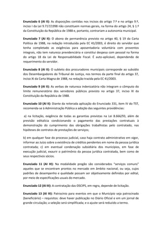 Enunciado 6 (AI II): As disposições contidas nos incisos do artigo 7.º e no artigo 9.º,
inciso I da Lei 9.717/1998 não constituem normas gerais, na forma do artigo 24, § 1.º
da Constituição da República de 1988 e, portanto, contrariam a autonomia municipal.

Enunciado 7 (AI II): O abono de permanência previsto no artigo 40, § 19 da Carta
Política de 1988, na redação introduzida pela EC 41/2003, é direito do servidor que
tenha completado as exigências para aposentadoria voluntária com proventos
integrais, não tem natureza previdenciária e constitui despesa com pessoal na forma
do artigo 18 da Lei de Responsabilidade Fiscal. É auto-aplicável, dependendo de
requerimento do servidor.

Enunciado 8 (AI II): O subteto dos procuradores municipais corresponde ao subsídio
dos Desembargadores do Tribunal de Justiça, nos termos da parte final do artigo 37,
inciso XI da Carta Magna de 1988, na redação trazida pela EC 41/2003.

Enunciado 9 (AI II): As verbas de natureza indenizatória não integram o cômputo do
limite remuneratório dos servidores públicos previsto no artigo 37, inciso XI da
Constituição da República de 1988.

Enunciado 10 (AI II): Diante da reiterada aplicação do Enunciado 331, item IV do TST,
recomenda-se à Administração Pública a adoção das seguintes providências:

a) na licitação, exigência de todas as garantias previstas na Lei 8.666/93, além de
previsão editalícia condicionando o pagamento das prestações contratuais à
demonstração do cumprimento das obrigações trabalhistas pelo contratado, nas
hipóteses de contratos de prestações de serviços;

b) em qualquer fase do processo judicial, caso haja contrato administrativo em vigor,
informar ao Juízo sobre a existência de créditos pendentes em nome da pessoa jurídica
contratada; c) em eventual condenação subsidiária dos municípios, em fase de
execução judicial, exaurir o patrimônio da pessoa jurídica contratada, bem como de
seus respectivos sócios.

Enunciado 11 (AI III): Na modalidade pregão são considerados “serviços comuns”
aqueles que se encontram prontos no mercado em âmbito nacional, ou seja, cujos
padrões de desempenho e qualidade possam ser objetivamente definidos por edital,
por meio de especificações usuais do mercado.

Enunciado 12 (AI III): A contratação das OSCIPS, em regra, depende de licitação.

Enunciado 13 (AI III): Patrocínio para eventos em que o Município seja patrocinado
(beneficiário) – requisitos: deve haver publicação no Diário Oficial e em um jornal de
grande circulação; a seleção será simplificada; e o ajuste será reduzido a termo.
 