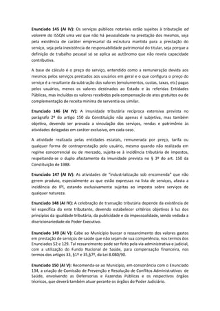Enunciado 145 (AI IV): Os serviços públicos notariais estão sujeitos à tributação ad
valorem do ISSQN uma vez que não há pessoalidade na prestação dos mesmos, seja
pela existência de caráter empresarial da estrutura mantida para a prestação do
serviço, seja pela inexistência de responsabilidade patrimonial do titular, seja porque a
definição de trabalho pessoal só se aplica ao autônomo que não revela capacidade
contributiva.

A base de cálculo é o preço do serviço, entendido como a remuneração devida aos
mesmos pelos serviços prestados aos usuários em geral e o que configura o preço do
serviço é a resultante da subtração dos valores (emolumentos, custas, taxas, etc) pagas
pelos usuários, menos os valores destinados ao Estado e às referidas Entidades
Públicas, mas incluídos os valores recebidos pela compensação de atos gratuitos ou de
complementação de receita mínima de serventia ou similar.

Enunciado 146 (AI IV): A imunidade tributária recíproca extensiva prevista no
parágrafo 2º do artigo 150 da Constituição não apenas é subjetiva, mas também
objetiva, devendo ser provada a vinculação dos serviços, rendas e patrimônio às
atividades delegadas em caráter exclusivo, em cada caso.

A atividade realizada pelas entidades estatais, remunerada por preço, tarifa ou
qualquer forma de contraprestação pelo usuário, mesmo quando não realizada em
regime concorrencial ou de mercado, sujeita-se à incidência tributária de impostos,
respeitando-se o duplo afastamento da imunidade prevista no § 3º do art. 150 da
Constituição de 1988.

Enunciado 147 (AI IV): As atividades de “industrialização sob encomenda” que não
gerem produto, especialmente as que estão expressas na lista de serviços, afasta a
incidência do IPI, estando exclusivamente sujeitas ao imposto sobre serviços de
qualquer natureza.

Enunciado 148 (AI IV): A celebração de transação tributária depende da existência de
lei específica do ente tributante, devendo estabelecer critérios objetivos à luz dos
princípios da igualdade tributária, da publicidade e da impessoalidade, sendo vedada a
discricionariedade do Poder Executivo.

Enunciado 149 (AI V): Cabe ao Município buscar o ressarcimento dos valores gastos
em prestação de serviços de saúde que não sejam de sua competência, nos termos dos
Enunciados 52 e 129. Tal ressarcimento pode ser feito pela via administrativa e judicial,
com a utilização do Fundo Nacional de Saúde, para compensação financeira, nos
termos dos artigos 33, §1º e 35,§7º, da Lei 8.080/90.

Enunciado 150 (AI V): Recomenda-se ao Município, em consonância com o Enunciado
134, a criação de Comissão de Prevenção e Resolução de Conflitos Administrativos de
Saúde, envolvendo as Defensorias e Fazendas Públicas e os respectivos órgãos
técnicos, que deverá também atuar perante os órgãos do Poder Judiciário.
 