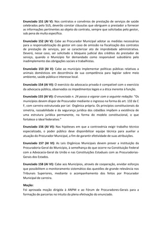Enunciado 151 (AI V): Nos contratos e convênios de prestação de serviços de saúde
celebrados pelo SUS, deverão constar cláusulas que obriguem o prestador a fornecer
as informações pertinentes ao objeto do contrato, sempre que solicitadas pelo gestor,
sob pena de multa específica.

Enunciado 152 (AI V): Cabe ao Procurador Municipal adotar as medidas necessárias
para a responsabilização do gestor em caso de omissão na fiscalização dos contratos
de prestação de serviços, por se caracterizar ato de improbidade administrativa.
Deverá, nesse caso, ser solicitado o bloqueio judicial dos créditos do prestador de
serviço, quando o Município for demandado como responsável subsidiário pelo
inadimplemento das obrigações sociais e trabalhistas.

Enunciado 153 (AI V): Cabe ao município implementar políticas públicas relativas a
animais domésticos em decorrência de sua competência para legislar sobre meio
ambiente, saúde pública e interesse local.

Enunciado 154 (AI VI): O exercício da advocacia privada é compatível com o exercício
da advocacia pública, observados os impedimentos legais e a ética inerente à função.

Enunciado 155 (AI VI): O enunciado n. 24 passa a vigorar com a seguinte redação: “Os
municípios devem dispor de Procurador mediante o ingresso na forma do art. 132 da C
F, com carreira estruturada por Lei Orgânica própria. Os princípios constitucionais da
simetria, razoabilidade e da segurança jurídica dos cidadãos impõem a existência de
uma estrutura jurídica permanente, na forma do modelo constitucional, o que
fortalece o ideal federativo.”

Enunciado 156 (AI VI): Nas hipóteses em que a controvérsia exigir trabalho técnico
especializado, o poder público deve disponibilizar equipe técnica para auxiliar a
atuação do Procurador Municipal, a fim de garantir efetividade de suas atribuições.

Enunciado 157 (AI VI): As Leis Orgânicas Municipais devem prever a instituição da
Procuradoria-Geral do Município, à semelhança do que ocorre na Constituição Federal
com a Advocacia-Geral da União e nas Constituições Estaduais com as Procuradorias-
Gerais dos Estados.

Enunciado 158 (AI VI): Cabe aos Municípios, através de cooperação, envidar esforços
que possibilitem o monitoramento sistemático das questões de grande relevância nos
Tribunais Superiores, mediante o acompanhamento dos feitos por Procurador
Municipal de carreira.

Moção:
Foi aprovada moção dirigida à ANPM e ao Fórum de Procuradores-Gerais para a
formação de parcerias no intuito da plena efetivação do enunciado.
 