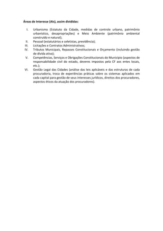 Áreas de Interesse (AIs), assim divididas:

   I.   Urbanismo (Estatuto da Cidade, medidas de controle urbano, patrimônio
        urbanístico, desapropriações) e Meio Ambiente (patrimônio ambiental
        construído e natural);
  II.   Pessoal (estatutários e celetistas, previdência);
 III.   Licitações e Contratos Administrativos;
 IV.    Tributos Municipais, Repasses Constitucionais e Orçamento (incluindo gestão
        de dívida ativa);
 V.     Competências, Serviços e Obrigações Constitucionais do Município (aspectos de
        responsabilidade civil do estado, deveres impostos pela CF aos entes locais,
        etc.);
 VI.    Gestão Legal das Cidades (análise das leis aplicáveis e das estruturas de cada
        procuradoria, troca de experiências práticas sobre os sistemas aplicados em
        cada capital para gestão de seus interesses jurídicos, direitos dos procuradores,
        aspectos éticos da atuação dos procuradores).
 