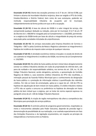 Enunciado 14 (AI IV): Diante das exceções previstas no § 3° do art. 150 da CF/88, que
limitam o alcance da imunidade tributária recíproca, deve ser exigido o IPTU da União,
Estados-Membros e Distrito Federal, bem como de suas autarquias, podendo ser
instituída responsabilidade tributária do ocupante por lei municipal,
independentemente da forma jurídica em que se dê a ocupação.

Enunciado 15 (AI IV): A base de cálculo do ISSQN é o valor integral do serviço, não
comportando qualquer dedução ou redução, salvo por lei municipal. O § 3° do art. 9º
do Decreto-lei n. 406/68 foi revogado pela Lei Complementar n. 116/2003, permitindo-
se a exigência do ISSQN tendo por base de cálculo a integralidade do preço do serviço
executado pelas sociedades intituladas de uniprofissionais.

Enunciado 16 (AI IV): Os serviços executados pela Empresa Brasileira de Correios e
Telégrafos – EBCT e pelos Cartórios de Notas e Registros submetem-se integralmente à
hipótese de incidência do imposto sobre serviços de qualquer natureza.

Enunciado 17 (AI IV): A atividade econômica relativa à locação e à cessão de direito de
uso submete-se integralmente à incidência do ISSQN, nos termos da Lei Complementar
n. 116/2003.

Enunciado 18 (AI IV): No edital da hasta pública de bem imóvel deve obrigatoriamente
constar os créditos tributários devidos em razão da propriedade do referido bem, sob
pena de nulidade e de responsabilidade solidária, nos termos do art. 134, inc. VI, do
Código Tributário Nacional, sendo obrigatória, portanto, a apresentação de Certidão
Negativa de Débito e, caso existente créditos tributários de IPTU não recolhidos, a
intimação pessoal da Fazenda Pública Municipal para o conhecimento da designação
da hasta pública e a prestação de informação relativa à quantificação dos referidos
créditos. Por não se tratar de arrematação, aplica-se o caput do art. 130 do CTN na
hipótese de adjudicação de bem imóvel em hasta pública. O crédito tributário relativo
a IPTU não se sujeita a concurso ou preferência na hipótese de alienação em hasta
pública do bem imóvel que o originou, por se tratar de norma especial expressa no
parágrafo único do art. 130 do Código Tributário Nacional.

Enunciado 19 (AI V): A criação de região metropolitana não altera a competência dos
Municípios para prestação de serviços públicos.

Enunciado 20 (AI V): O controle judicial de programas governamentais, respeitados os
meios e instrumentos adotados pelo Poder Executivo, depende de previsão legal e
demonstração da possibilidade de sua realização, a ser avaliada especialmente em face
das limitações financeiras e da legislação orçamentária, em respeito ao princípio da
independência e harmonia entre os Poderes.
 