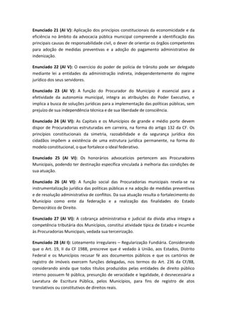 Enunciado 21 (AI V): Aplicação dos princípios constitucionais da economicidade e da
eficiência no âmbito da advocacia pública municipal compreende a identificação das
principais causas de responsabilidade civil, o dever de orientar os órgãos competentes
para adoção de medidas preventivas e a adoção do pagamento administrativo de
indenização.

Enunciado 22 (AI V): O exercício do poder de polícia de trânsito pode ser delegado
mediante lei a entidades da administração indireta, independentemente do regime
jurídico dos seus servidores.

Enunciado 23 (AI V): A função do Procurador do Município é essencial para a
efetividade da autonomia municipal, integra as atribuições do Poder Executivo, e
implica a busca de soluções jurídicas para a implementação das políticas públicas, sem
prejuízo de sua independência técnica e de sua liberdade de consciência.

Enunciado 24 (AI VI): As Capitais e os Municípios de grande e médio porte devem
dispor de Procuradorias estruturadas em carreira, na forma do artigo 132 da CF. Os
princípios constitucionais da simetria, razoabilidade e da segurança jurídica dos
cidadãos impõem a existência de uma estrutura jurídica permanente, na forma do
modelo constitucional, o que fortalece o ideal federativo.

Enunciado 25 (AI VI): Os honorários advocatícios pertencem aos Procuradores
Municipais, podendo ter destinação específica vinculada à melhoria das condições de
sua atuação.

Enunciado 26 (AI VI): A função social das Procuradorias municipais revela-se na
instrumentalização jurídica das políticas públicas e na adoção de medidas preventivas
e de resolução administrativa de conflitos. Da sua atuação resulta o fortalecimento do
Município como ente da federação e a realização das finalidades do Estado
Democrático de Direito.

Enunciado 27 (AI VI): A cobrança administrativa e judicial da dívida ativa integra a
competência tributária dos Municípios, constitui atividade típica de Estado e incumbe
às Procuradorias Municipais, vedada sua terceirização.

Enunciado 28 (AI I): Loteamento irregulares – Regularização Fundiária. Considerando
que o Art. 19, II da CF 1988, prescreve que é vedado à União, aos Estados, Distrito
Federal e os Municípios recusar fé aos documentos públicos e que os cartórios de
registro de imóveis exercem funções delegadas, nos termos do Art. 236 da CF/88,
considerando ainda que todos títulos produzidos pelas entidades de direito público
interno possuem fé pública, presunção de veracidade e legalidade, é desnecessária a
Lavratura de Escritura Pública, pelos Municípios, para fins de registro de atos
translativos ou constitutivos de direitos reais.
 