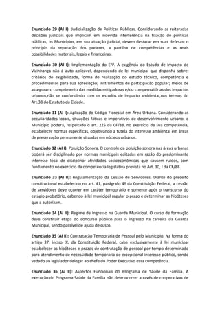 Enunciado 29 (AI I): Judicialização de Políticas Públicas. Considerando as reiteradas
decisões judiciais que implicam em indevida interferência na fixação de políticas
públicas, os Municípios, em sua atuação judicial, devem destacar em suas defesas: o
princípio da separação dos poderes, a partilha de competências e as reais
possibilidades materiais, legais e financeiras.

Enunciado 30 (AI I): Implementação do EIV. A exigência do Estudo de Impacto de
Vizinhança não é auto aplicável, dependendo de lei municipal que disponha sobre:
critérios de exigibilidade, forma de realização do estudo técnico, competência e
procedimentos para sua apreciação; instrumentos de participação popular; meios de
assegurar o cumprimento das medidas mitigadoras e/ou compensatórias dos impactos
urbanos,não se confundindo com os estudos de impacto ambiental,nos termos do
Art.38 do Estatuto da Cidade.

Enunciado 31 (AI I): Aplicação do Código Florestal em Área Urbana. Considerando as
peculiaridades locais, situações fáticas e imperativos de desenvolvimento urbano, o
Município poderá, respeitado o art. 225 da CF/88, no exercício de sua competência,
estabelecer normas específicas, objetivando a tutela do interesse ambiental em áreas
de preservação permanente situadas em núcleos urbanos.

Enunciado 32 (AI I): Poluição Sonora. O controle da poluição sonora nas áreas urbanas
poderá ser disciplinado por normas municipais editadas em razão do predominante
interesse local de disciplinar atividades socioeconômicas que causem ruídos, com
fundamento no exercício da competência legislativa prevista no Art. 30, I da CF/88.

Enunciado 33 (AI II): Regulamentação da Cessão de Servidores. Diante do preceito
constitucional estabelecido no art. 41, parágrafo 4º da Constituição Federal, a cessão
de servidores deve ocorrer em caráter temporário e somente após o transcurso do
estágio probatório, cabendo à lei municipal regular o prazo e determinar as hipóteses
que a autorizam.

Enunciado 34 (AI II): Regime de Ingresso na Guarda Municipal. O curso de formação
deve constituir etapa do concurso público para o ingresso na carreira da Guarda
Municipal, sendo passível de ajuda de custo.

Enunciado 35 (AI II): Contratação Temporária de Pessoal pelo Município. Na forma do
artigo 37, inciso IX, da Constituição Federal, cabe exclusivamente à lei municipal
estabelecer as hipóteses e prazos de contratação de pessoal por tempo determinado
para atendimento de necessidade temporária de excepcional interesse público, sendo
vedado ao legislador delegar ao chefe do Poder Executivo essa competência.

Enunciado 36 (AI II): Aspectos Funcionais do Programa de Saúde da Família. A
execução do Programa Saúde da Família não deve ocorrer através de cooperativas de
 