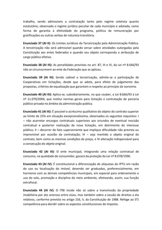 trabalho, sendo admissíveis a contratação tanto pelo regime celetista quanto
estatutário, observado o regime jurídico peculiar de cada município e adotada, como
forma de garantia à efetividade do programa, política de remuneração por
gratificações ou outras verbas de natureza transitória.

Enunciado 37 (AI II): Os Limites Jurídicos da Terceirização pela Administração Pública.
A terceirização não será admissível quando versar sobre atividades outorgadas pela
Constituição aos entes federados e quando seu objeto corresponda a atribuição de
cargo público efetivo.

Enunciado 38 (AI III): As penalidades previstas no art. 87, III e IV, da Lei nº 8.666/93
não se circunscrevem ao ente da Federação que as aplicou.

Enunciado 39 (AI III): Sendo cabível a terceirização, admite-se a participação de
Cooperativas em licitações, desde que se adote, para efeito de julgamento das
propostas, critérios de equalização que garantam o respeito ao princípio da isonomia.

Enunciado 40 (AI III): Aplica-se, subsidiariamente, no que couber, a Lei 8.666/93 à Lei
nº 11.079/2004, que institui normas gerais para licitação e contratação de parceria
público-privada no âmbito da administração pública.

Enunciado 41 (AI III): É possível o acréscimo qualitativo do objeto do contrato superior
ao limite de 25% em situação excepcionalíssima, observados os seguintes requisitos: I
– não acarretar encargos contratuais superiores aos oriundos de eventual rescisão
contratual e posterior realização de nova licitação, em detrimento do interesse
público; II – decorrer de fato superveniente que implique dificuldade não prevista ou
imprevisível por ocasião da contratação; III – seja mantido o objeto original do
contrato, bem como as mesmas condições de preço, e IV alteração indispensável para
a consecução do objeto original.

Enunciado 42 (AI III): O ente municipal, integrando uma relação contratual de
consumo, na qualidade de consumidor, gozará da proteção da Lei nº 8.078/1990.

Enunciado 43 (AI IV): É constitucional a diferenciação de alíquotas do IPTU em razão
do uso ou localização do imóvel, devendo ser graduadas, preferencialmente, em
harmonia com as demais competências municipais, em especial para ordenamento e
uso do solo, promoção e disciplina do meio ambiente, efetivando, assim, sua função
extrafiscal.

Enunciado 44 (AI IV): O ITBI incide não só sobre a transmissão da propriedade
imobiliária por ato oneroso entre vivos, mas também sobre a cessão de direitos a ela
relativos, conforme previsto no artigo 156, II, da Constituição de 1988. Refoge ao STJ
competência para decidir sobre os aspectos constitucionais do Imposto.
 