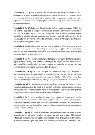 Enunciado 45 (AI IV): Para a aplicação do procedimento de Indisponibilidade dos Bens
do Devedor, previsto pela Lei Complementar n. 118/05, no âmbito da Execução Fiscal,
após ter sido validamente efetivada a citação, seja por qualquer um de seus meios
legalmente previstos, basta a certificação do Oficial de Justiça que ateste a inexistência
de Bens penhoráveis.

Enunciado 46 (AI IV): Cabe à Lei Complementar definir a sujeição ativa do ISSQN, por
ser a norma legal apta a assegurar a efetividade da norma constitucional prevista no
art. 146, I, CF/88. Dessa forma, a configuração dos critérios: estabelecimento
prestador e local da efetiva prestação dos serviços, realizada pelo art. 3o. da LC
116/03, objetiva prevenir o conflito de competência entre os Municípios e assegurar a
eficácia da arrecadação tributária.

Enunciado 47 (AI IV): A Prescrição intercorrente só poderá se efetivar no curso de uma
Ação Executiva, sendo inviável sua alegação através de Exceção de Pré-executividade,
uma vez que este instrumento processual só é admissível para se alegar questões pré-
existentes à Ação de Execução Fiscal.

Enunciado 48 (AI V): É inerente às funções da Procuradoria Geral do Município, como
órgão jurídico central, com vistas à prevenção de litígios, quando identificada a
responsabilidade do Município por dano causado ao particular em regular processo
administrativo, formalizar o pagamento da indenização.

Enunciado 49 (AI V): A nova redação do dispositivo legal que disciplina a
responsabilidade civil do ente público, trazida pelo Código Civil de 2002 em seu artigo
43, não prejudica o caráter subjetivo da responsabilidade do Município por conduta
omissiva, sendo imprescindível que o não agir configure omissão culposa ou dolosa.

Enunciado 50 (AI V): Sendo matéria de competência privativa do Chefe do Poder
Executivo, pelo princípio da simetria, é possível ao Prefeito editar decreto versando
sobre as matérias contempladas no inciso VI do artigo 84 da Constituição da República,
independentemente de autorização expressa na Lei Orgânica.

Enunciado 51 (AI V): Sendo a saúde direito de todos e dever do Estado, como serviço
público relevante é possível a instrumentalização de parcerias público-privadas pelos
Municípios, atendida a legislação aplicável, objetivando a melhoria das condições de
atendimento e o acesso do usuário a serviços médicos necessários e não oferecidos no
âmbito do Sistema Único de Saúde.

Enunciado 52 (AI V): A Constituição Federal não prevê solidariedade entre os entes
federados na prestação dos serviços de saúde. Ao contrário, o artigo 198, inciso I,
estabelece como princípio a direção única em cada esfera de governo. A competência
municipal na matéria, portanto, deve ficar limitada à normatização. O respeito a essa
 