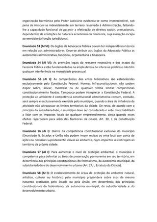 organização harmônica pelo Poder Judiciário evidencia-se como imprescindível, sob
pena de imiscuir-se indevidamente em terreno reservado à Administração, faltando-
lhe a capacidade funcional de garantir a efetivação de direitos sociais prestacionais,
dependentes de condições de natureza econômica ou financeira, cuja avaliação escapa
ao exercício da função jurisdicional.

Enunciado 53 (AI VI): Os órgãos da Advocacia Pública devem ter independência técnica
em relação aos administradores. Deve-se atribuir aos órgãos da Advocacia Pública as
autonomias administrativa, funcional, orçamentária e financeira.

Enunciado 54 (AI VI): As previsões legais do reexame necessário e dos prazos da
Fazenda Pública estão fundamentadas na ampla defesa do interesse público e não têm
qualquer interferência na morosidade processual.

Enunciado 55 (AI I): As competências dos entes federativos são estabelecidas
exclusivamente pela Constituição Federal. Normas infraconstitucionais não podem
dispor sobre, alocar, modificar ou de qualquer forma limitar competências
constitucionalmente fixadas. Tampouco podem interpretar a Constituição Federal. A
proteção ao ambiente é competência constitucional administrativa comum, contudo,
será sempre e exclusivamente exercida pelo município, quando a área de influência da
atividade não ultrapassar os limites territoriais da cidade. De resto, de acordo com o
princípio da subsidiariedade, o município deve ser considerado o ente mais habilitado
a lidar com os impactos locais de qualquer empreendimento, ainda quando esses
efeitos repercutam para além das fronteiras da cidade. Art. 30, I, da Constituição
Federal.

Enunciado 56 (AI I): Diante da competência constitucional exclusiva do município
(Enunciado I), Estados e União não podem impor multas ao ente local por conta de
ações ou omissões supostamente lesivas ao ambiente, cujos impactos se restrinjam ao
território da própria cidade.

Enunciado 57 (AI I): Para aumentar o nível de proteção ambiental, o município é
competente para delimitar as áreas de preservação permanente em seu território, em
decorrência dos princípios constitucionais do federalismo, da autonomia municipal, da
subsidiariedade e do desenvolvimento urbano (Art. 2º, I, Estatuto da Cidade).

Enunciado 58 (AI I): O estabelecimento de áreas de proteção do ambiente natural,
artístico, cultural ou histórico pelo município prepondera sobre atos da mesma
natureza praticados pelo Estado ou pela União, em decorrência dos princípios
constitucionais do federalismo, da autonomia municipal, da subsidiariedade e do
desenvolvimento urbano.
 