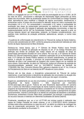 2009) e a revogação da Lei n.4.771/65, em razão da promulgação da Lei n.12.651, de 25
de maio de 2012, provocaram a alteração de disposições legais pertinentes ao tema
objeto dos enunciados. Além da atualização destes em conformidade ao Código Florestal
atual, aproveitou-se para modificar a redação de alguns enunciados, esclarecê-los e
acrescentar outros. A ordem dos enunciados foi alterada, tendo em vista a supressão dos
enunciados n.6 e n.11. Foi acrescentado o enunciado n.10, sobre a necessidade de
averbação das áreas de preservação permanente na matrícula do imóvel objeto do
parcelamento do solo. Em relação à aplicação das legislações concorrentes, a regra da
suplementariedade (art.24, §2º da Constituição Federal) foi frisada, segundo a qual, as
normas federais devem ser observadas, podendo, os Estados complementá-las, com
padrões mais restritivos de proteção ambiental, aplicando-se, sempre, a norma mais
restritiva.
A ausência de uniformização de entendimento no Tribunal de Justiça de Santa Catarina,
já havia sido caracterizada em 2007, conforme pesquisa jurisprudencial realizada por este
Centro de Apoio Operacional do Meio Ambiente:
Destacou-se, nessa época, que a 1ª Câmara de Direito Público havia firmado
entendimento no sentido da aplicação do disposto no art. 2º do Código Florestal para
definição dos limites de proteção das matas ciliares em se tratando de áreas de
preservação permanente situadas em zona urbana. Por sua vez, a 2ª Câmara de Direito
Público do Tribunal Catarinense julgava mediante a aplicação da Lei do Parcelamento do
Solo. A 3ª Câmara de Direito Público adotava um terceiro entendimento, no sentido de
aplicar, à solução da questão, o princípio da proporcionalidade para identificação da
extensão de área a ser preservada às margens dos cursos d’água em se tratando de
zona urbana. Outra decisão, do pleno do Tribunal de Justiça em processo de argüição de
inconstitucionalidade, apelação cível no. 04.018657-6 Comarca de Xanxerê, de
17/08/2005, Rel. Des. Francisco Oliveira Filho, aplicava o disposto no art. 4º. Inc. III da Lei
do Parcelamento do Solo em se tratando de APP situada em zona urbana.
Perdura até os dias atuais, a divergência jurisprudencial do Tribunal de Justiça
catarinense, a qual demonstra a relevância da aplicação dos enunciados na atuação dos
membros do Ministério Público deste Estado, ainda que não sejam vinculantes.
Sugere-se, paralelamente ao uso dos enunciados, a consulta ao Sistema de Informações
Geográficas de Santa Catarina – SIG, disponível por intermédio
do link www.sigsc.sds.sc.gov.br. Trata-se de uma ferramenta desenvolvida em parceria
com o Centro de Informática e Automação de Santa Catarina (Ciasc), fundamentada no
programa de levantamento aerofotogramétrico consistente em 70 mil fotos coloridas e em
infravermelho. Os dados geoespaciais do Estado podem auxiliar o planejamento de ações
governamentais, visando a prevenção e os alertas em situações de desastres e atividades
econômicas, ambientais e sociais. Além disso, possibilitam, por exemplo, a geolocalização
de recursos naturais e materiais em diferentes localidades de Santa Catarina.
Finalmente, ressalta-se que, se a Lei n.4.771/65 era omissa quanto à aplicação das
regras do Código Florestal em áreas urbanas, a Lei n.12.651/2012 dirimiu quaisquer
dúvidas sobre essa controvérsia no caput do art.4º, ao definir os critérios de metragem de
área de preservação permanente “em zonas rurais ou urbanas”, o que ratificou o
entendimento constante no Enunciado 11.
 