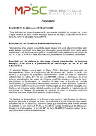 ENUNCIADOS
Enunciado 01: Da aplicação do Código Florestal
“Para definição das áreas de preservação permanente existentes às margens de cursos
d'água situados em zona urbana municipal, aplica-se, de regra, o disposto no art. 4º da
Lei n.12.651 ou a legislação mais restritiva.”
Enunciado 02: Do conceito de área urbana consolidada
“Considera-se área urbana consolidada aquela situada em zona urbana delimitada pelo
poder público municipal, com base em diagnóstico socioambiental, com malha viária
implantada, com densidade demográfica considerável e que preencha os requisitos do
art. 47, II, da Lei nº 11.977/2009, excluindo-se o parâmetro de 50 habitantes por hectare.
Enunciado 03: Da delimitação das áreas urbanas consolidadas, de interesse
ecológico e de risco e a possibilidade de flexibilização do art. 4º da Lei
n.12.651/2012.
“O Ministério Público poderá exigir do Poder Público Municipal, por intermédio de
Recomendação, Termo de Compromisso de Ajustamento de Conduta ou Ação Civil
Pública, a realização de diagnóstico socioambiental, tendo por base os elementos
estabelecidos no art.65, §1o
, da Lei n.12.651/2012, visando a delimitação de áreas
urbanas consolidadas, das áreas de interesse ecológico relevante e áreas de risco,
possibilitando o fornecimento de subsídios técnicos para a tomada de decisão
administrativa ou judicial acerca das medidas alternativas a serem adotadas, conforme o
caso concreto (demolição da construção, recomposição da área, correta ocupação, nas
hipóteses de interesse social, utilidade pública ou direito adquirido, e regularização da
construção, na hipótese de ausência de situação de risco ou interesse ecológico
relevante, mediante a adoção de medidas compensatórias).”
“Na hipótese de áreas urbanas consolidadas, e não sendo o caso de áreas de interesse
ecológico relevante e situação de risco, será admitida a flexibilização das disposições
constantes no art. 4º da Lei n.12.651/2012, desde que observado o limite mínimo previsto
no disposto no inc. III do art. 4º da Lei n.6.766/79 (quinze metros) para as edificações
futuras; e o limite previsto no art. 65, §2º, da Lei n.12.651/2012 (quinze metros) para a
regularização de edificações já existentes.”
 