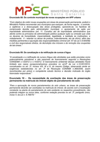 Enunciado 08: Do controle municipal de novas ocupações em APP urbana
“Com objetivo de coibir novas ocupações em áreas de preservação permanente, poderá o
Ministério Público recomendar aos municípios que exerçam, de forma regular, o controle,
a vigilância e a desocupação das áreas protegidas, operando-se, na hipótese de
comprovada desídia pelo administrador municipal, o ajuizamento de ação por
improbidade administrativa (art. 11. Constitui ato de improbidade administrativa que
atenta contra os princípios da administração pública qualquer ação ou omissão que viole
os deveres de honestidade, imparcialidade, legalidade, e lealdade às instituições, e
notadamente: II - retardar ou deixar de praticar, indevidamente, ato de ofício), além das
medidas pertinentes à apuração das responsabilidades criminal (art. 67 da Lei n.9.605/98)
e civil dos responsáveis diretos, da demolição dos imóveis e da remoção dos ocupantes
de tais áreas.”
Enunciado 09: Da canalização e da retificação de cursos d’água
“A canalização e a retificação de cursos d'água são atividades que estão previstas como
potencialmente poluidoras e são passíveis de licenciamento segundo a Resoluções
CONSEMA n.13/2012 e n.14/2012. O licenciamento ambiental dessas atividades ficará
limitado aos casos excepcionalíssimos previstos no art.8º da Lei n.12.651/2012,
conceituados no art. 3º, incisos VIII, IX e X, do mesmo Código, observando ainda as
exigências estabelecidas no art. 3º da Resolução CONAMA n.369/2006, assim
reconhecidas por prévio e competente estudo técnico e decisão motivada do órgão
licenciador responsável.”
Enunciado 10 - Da necessidade de averbação das áreas de preservação
permanente na matrícula do imóvel objeto de parcelamento do solo
“Para a aprovação de novos parcelamentos do solo urbano, as áreas de preservação
permanente deverão ser averbadas na matrícula do imóvel, de acordo com a localização
constante na planta do parcelamento do solo existente no respectivo procedimento, não
podendo integrar os novos lotes, conforme vedação prevista no art. 3º, parágrafo único,
inciso V, da Lei n. 6.766/79.”
 