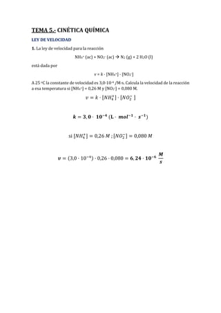 TEMA 5.- CINÉTICA QUÍMICA
LEY DE VELOCIDAD
1. La ley de velocidad para la reacción
NH4+ (ac) + NO2- (ac)  N2 (g) + 2 H2O (l)
está dada por
v = k · [NH4+] · [NO2-]
A 25 oC la constante de velocidad es 3,0·10-4 /M·s. Calcula la velocidad de la reacción
a esa temperatura si [NH4+] = 0,26 M y [NO2-] = 0,080 M.
𝑣 = 𝑘 · [𝑁𝐻4
+] · [𝑁𝑂2
− ]
𝒌 = 𝟑, 𝟎 · 𝟏𝟎−𝟒
(𝐋 · 𝒎𝒐𝒍−𝟏
· 𝒔−𝟏
)
si [𝑁𝐻4
+
] = 0,26 𝑀 ; [𝑁𝑂2
−] = 0,080 𝑀
𝒗 = (3,0 · 10−4) · 0,26 · 0,080 = 𝟔, 𝟐𝟒 · 𝟏𝟎−𝟔
𝑴
𝒔
 