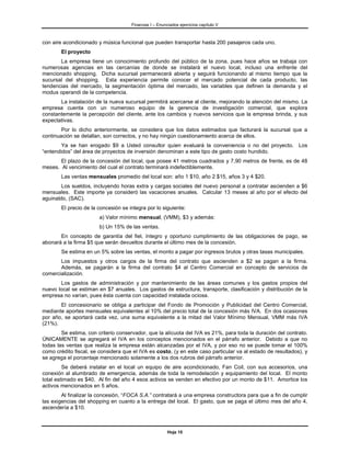 Finanzas I – Enunciados ejercicios capítulo V



con aire acondicionado y música funcional que pueden transportar hasta 200 pasajeros cada uno.
        El proyecto
       La empresa tiene un conocimiento profundo del público de la zona, pues hace años se trabaja con
numerosas agencias en las cercanías de donde se instalará el nuevo local, incluso una enfrente del
mencionado shopping. Dicha sucursal permanecerá abierta y seguirá funcionando al mismo tiempo que la
sucursal del shopping. Esta experiencia permite conocer el mercado potencial de cada producto, las
tendencias del mercado, la segmentación óptima del mercado, las variables que definen la demanda y el
modus operandi de la competencia.
       La instalación de la nueva sucursal permitirá acercarse al cliente, mejorando la atención del mismo. La
empresa cuenta con un numeroso equipo de la gerencia de investigación comercial, que explora
constantemente la percepción del cliente, ante los cambios y nuevos servicios que la empresa brinda, y sus
expectativas.
        Por lo dicho anteriormente, se considera que los datos estimados que facturará la sucursal que a
continuación se detallan, son correctos, y no hay ningún cuestionamiento acerca de ellos.
        Ya se han erogado $9 a Usted consultor quien evaluará la conveniencia o no del proyecto. Los
“entendidos” del área de proyectos de inversión denominan a este tipo de gasto costo hundido.
       El plazo de la concesión del local, que posee 41 metros cuadrados y 7,90 metros de frente, es de 48
meses. Al vencimiento del cual el contrato terminará indefectiblemente.
        Las ventas mensuales promedio del local son: año 1 $10, año 2 $15, años 3 y 4 $20.
        Los sueldos, incluyendo horas extra y cargas sociales del nuevo personal a contratar ascienden a $6
mensuales. Este importe ya consideró las vacaciones anuales. Calcular 13 meses al año por el efecto del
aguinaldo, (SAC).
        El precio de la concesión se integra por lo siguiente:
                        a) Valor mínimo mensual, (VMM), $3 y además:
                        b) Un 15% de las ventas.
       En concepto de garantía del fiel, íntegro y oportuno cumplimiento de las obligaciones de pago, se
abonará a la firma $5 que serán devueltos durante el último mes de la concesión.
        Se estima en un 5% sobre las ventas, el monto a pagar por ingresos brutos y otras tasas municipales.
       Los impuestos y otros cargos de la firma del contrato que ascienden a $2 se pagan a la firma.
       Además, se pagarán a la firma del contrato $4 al Centro Comercial en concepto de servicios de
comercialización.
       Los gastos de administración y por mantenimiento de las áreas comunes y los gastos propios del
nuevo local se estiman en $7 anuales. Los gastos de estructura, transporte, clasificación y distribución de la
empresa no varían, pues ésta cuenta con capacidad instalada ociosa.
       El concesionario se obliga a participar del Fondo de Promoción y Publicidad del Centro Comercial,
mediante aportes mensuales equivalentes al 10% del precio total de la concesión más IVA. En dos ocasiones
por año, se aportará cada vez, una suma equivalente a la mitad del Valor Mínimo Mensual, VMM más IVA
(21%).
        Se estima, con criterio conservador, que la alícuota del IVA es 21%, para toda la duración del contrato.
ÚNICAMENTE se agregará el IVA en los conceptos mencionados en el párrafo anterior. Debido a que no
todas las ventas que realiza la empresa están alcanzadas por el IVA, y por eso no se puede tomar el 100%
como crédito fiscal, se considera que el IVA es costo, (y en este caso particular va al estado de resultados), y
se agrega el porcentaje mencionado solamente a los dos rubros del párrafo anterior.
         Se deberá instalar en el local un equipo de aire acondicionado, Fan Coil, con sus accesorios, una
conexión al alumbrado de emergencia, además de toda la remodelación y equipamiento del local. El monto
total estimado es $40. Al fin del año 4 esos activos se venden en efectivo por un monto de $11. Amortice los
activos mencionados en 5 años.
        Al finalizar la concesión, “FOCA S.A.” contratará a una empresa constructora para que a fin de cumplir
las exigencias del shopping en cuanto a la entrega del local. El gasto, que se paga el último mes del año 4,
ascendería a $10.



                                                        Hoja 10
 