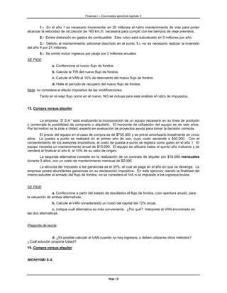 Finanzas I – Enunciados ejercicios capítulo V



       1.- En el año 1 es necesario incrementar en 20 millones el rubro mantenimiento de vías para poder
alcanzar la velocidad de circulación de 160 km./h, necesaria para cumplir con los tiempos de viaje previstos.
        2.- Existe distorsión en gastos de combustible. Este rubro está subvaluado en 5 millones por año.
        3.- Debido al mantenimiento adicional descripto en el punto 1.-, no es necesario realizar la inversión
del año 4 por 21 millones.
        4.- Se omitió incluir ingresos por peaje por 2 millones anuales.
SE PIDE:
                a. Confeccione el nuevo flujo de fondos.
                b. Calcule la TIR del nuevo flujo de fondos.
                c. Calcule el VAN al 15% de descuento del nuevo flujo de fondos.
                d. Halle el período de recupero del nuevo flujo de fondos.
Nota: no considere el efecto impositivo de las modificaciones.
        Tanto en el viejo flujo como en el nuevo, NO se incluye para este análisis el rubro de impuestos.


15. Compra versus alquiler


        La empresa “D S.A.” está analizando la incorporación de un equipo necesario en su línea de produión
y contempla la posibilidad de comprarlo o alquilarlo. El horizonte de utilización del equipo es de seis años.
Por tal motivo se le pide a Usted, experto en evaluación de proyectos ayuda para tomar la decisión correcta.
       El precio del equipo en el caso de compra es de $750.000 y se prevé amortizarlo linealmente en cinco
años. La puesta a punto se realizará en el primer año de uso, cuyo costo asciende a $50.000. Con el
consentimiento de los asesores impositivos, el costo de puesta a punto se registra como gasto en el año 1. El
equipo necesita un mantenimiento anual de $15.000. El equipo se utilizará hasta el quinto año inclusive y se
venderá al finalizar el año 6, al 10% de su valor de origen.
        La segunda alternativa consiste en la realización de un contrato de alquiler por $16.000 mensuales
durante 5 años, con un costo de mantenimiento mensual de $2.000.
       La alícuota del impuesto a las ganancias es el 35%, el cual se paga en el año en que se devenga. La
empresa posee abundantes ganancias en su declaración impositiva. En este ejercicio, siendo la finalidad del
mismo estudiar el armado del flujo de fondos, no se considera el IVA ni el impuesto a los ingresos brutos.


SE PIDE:
                a. Confeccione a partir del estado de resultados el flujo de fondos, (con apertura anual), para
la valuación de ambas alternativas.
                b. Calcule el VAN considerando un costo del capital del 12% anual.
                 c. Indique cuál alternativa es más conveniente. ¿Por qué? Interprete el VAN encontrado en
las dos alternativas.


Pregunta de teoría:


               d. ¿Es posible calcular el VAN cuando no hay ingresos, o deben utilizarse otros métodos?
¿Cuál solución propone Usted?
16. Compra versus alquiler


NICHIYOBI S.A.




                                                        Hoja 12
 