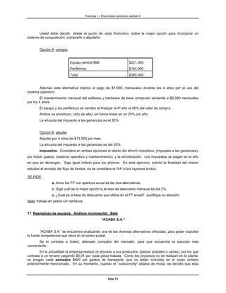 Finanzas I – Enunciados ejercicios capítulo V




       Usted debe decidir, desde el punto de vista financiero, sobre la mejor opción para incorporar un
sistema de computación: comprarlo o alquilarlo.


        Opción A: compra:


                             Equipo central IBM                           $221.000
                             Periféricos                                  $164.000
                             Total                                        $385.000


       Además esta alternativa implica el pago de $1.000, mensuales durante los 4 años por el uso del
sistema operativo.
        El mantenimiento mensual del software y hardware de base comprado asciende a $2.000 mensuales
por los 4 años.
        El equipo y los periféricos se venden al finalizar el 4º año al 40% del valor de compra.
        Ambos se amortizan, (año de alta), en forma lineal en un 25% por año.
        La alícuota del impuesto a las ganancias es el 35%.


        Opción B: alquiler
        Alquiler por 4 años de $13.500 por mes.
        La alícuota del impuesto a las ganancias es del 35%.
        Impuestos. Considere en ambas opciones el efecto del ahorro impositivo, (impuesto a las ganancias),
por incluir gastos, (sistema operativo y mantenimiento), y la amortización. Los impuestos se pagan en el año
en que se devengan. Siga igual criterio para los ahorros. En este ejercicio, siendo la finalidad del mismo
estudiar el armado del flujo de fondos, no se considera el IVA ni los ingresos brutos.

SE PIDE:
                a. Arme los FF con apertura anual de las dos alternativas.
                c. Diga cuál es la mejor opción si la tasa de descuento mensual es del 2%.
                c. ¿Cuál es la tasa de descuento que utiliza en el FF anual? Justifique su elección.
Nota: trabaje en pesos sin centavos.


17. Reemplazo de equipos. Análisis incremental. Beta
                                                    "ACABA S.A."


         “ACABA S.A.” se encuentra analizando una de las diversas alternativas ofrecidas, para poder soportar
la fuerte competencia que reina en el sector postal.
       Se lo contrata a Usted, afamado consultor del mercado, para que encuentre la solución más
conveniente.
        En la actualidad la empresa realiza un proceso a sus productos, (piezas postales o cartas), por los que
contrata a un tercero pagando $0,01 por cada pieza tratada. Como los procesos no se realizan en la planta,
se erogan cada semestre $600 por gastos de transporte, que no están incluidos en el costo unitario
anteriormente mencionado. En su momento, cuando el “outsourcing” estaba de moda, se decidió que esta



                                                         Hoja 13
 