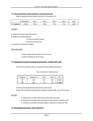 Finanzas I – Enunciados ejercicios capítulo V




18. Tasa de descuento y flujo de fondos- nominal versus real
        Dado el siguiente flujo de fondos nominal de “Consistency S.A.”


                 Momento 0            Año 1                Año 2              Año 3               Año 4   Total
FF nominal           -1.000            600                  650                700                700     1.650


SE PIDE:


a. Determine el valor actual del proyecto.
b. Realice su análisis utilizando:
                         b.1 Flujo de fondos nominal.
                         b.2 Flujo de fondos real.
c. Comente los resultados hallados.


Datos adicionales:


                La tasa de descuento nominal es el 14% anual.
                La tasa de inflación es el 5% anual.


19. Proyectos de inversión mutuamente excluyentes. Conflicto TIR y VAN


        El señor Bruno Ramírez tiene que elegir entre dos posibles inversiones:


                                               Flujo de fondos en miles de pesos.


             Proyecto          momento 0                  año 1           año 2             TIR
                “A”                  -400                  241             293        20,86%
                “B”                  -200                  131             172        31,10%


        El costo promedio ponderado del capital es el 9% anual.
        El señor Bruno Ramírez está tentado a adoptar el proyecto “B”, cuya TIR es mayor.


SE PIDE:
                a. Explíquele al Sr. Bruno Ramírez por qué está equivocado.
                b. Muestre qué se debe hacer para elegir el mejor proyecto usando la TIR.
                c. Verifique la conclusión del punto anterior, utilizando el criterio del VAN.


20. Sensibilización del precio “Cerro Plata S.A.”




                                                              Hoja 15
 