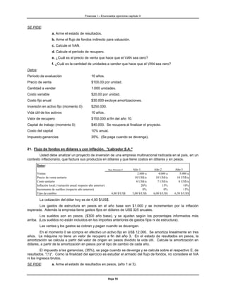 Finanzas I – Enunciados ejercicios capítulo V



SE PIDE:
                   a. Arme el estado de resultados.
                   b. Arme el flujo de fondos indirecto para valuación.
                   c. Calcule el VAN.
                   d. Calcule el período de recupero.
                   e. ¿Cuál es el precio de venta que hace que el VAN sea cero?
                   f. ¿Cuál es la cantidad de unidades a vender que hace que el VAN sea cero?
Datos:
Período de evaluación                             10 años.
Precio de venta                                   $100,00 por unidad.
Cantidad a vender                                 1.000 unidades.
Costo variable                                    $20,00 por unidad.
Costo fijo anual                                  $30.000 excluye amortizaciones.
Inversión en activo fijo (momento 0)              $250.000.
Vida útil de los activos                          10 años.
Valor de recupero                                 $150.000 al fin del año 10.
Capital de trabajo (momento 0)                    $40.000. Se recupera al finalizar el proyecto.
Costo del capital                                 10% anual.
Impuesto ganancias                                35%. (Se paga cuando se devenga).


21. Flujo de fondos en dólares y con inflación. "Labrador S.A."
        Usted debe analizar un proyecto de inversión de una empresa multinacional radicada en el país, en un
contexto inflacionario, que factura sus productos en dólares y que tiene costos en dólares y en pesos.
      Datos:
                                                                 Base Momento 0    Año 1         Año 2         Año 3
      Ventas                                                                           2.000 u       4.000 u       5.000 u
      Precio de venta unitario                                                       10 US$/u      10 US$/u      10 US$/u
      Costo unitario                                                                  6 US$/u       7 US$/u       8 US$/u
      Inflación local: (variación anual respecto año anterior)                            20%           15%           10%
      Incremento de sueldos (respecto año anterior)                                        0%            0%           15%
      Tipo de cambio                                               4,00 $/US$      5,00 $/US$    6,00 $/US$    6,50 $/US$

         La cotización del dólar hoy es de 4,00 $/US$.
       Los gastos de estructura en pesos en el año base son $1.000 y se incrementan por la inflación
esperada. Además la empresa tiene gastos fijos en dólares de US$ 325 anuales.
        Los sueldos son en pesos, ($300 año base), y se ajustan según los porcentajes informados más
arriba. (Los sueldos no están incluidos en los importes anteriores de gastos fijos ni de estructura).
         Las ventas y los gastos se cobran y pagan cuando se devengan.
        En el momento 0 se compra en efectivo un activo fijo en US$ 12.000. Se amortiza linealmente en tres
años. La máquina no tiene un valor de recupero a fin del año 3. En el estado de resultados en pesos, la
amortización se calcula a partir del valor de origen en pesos dividido la vida útil. Calcule la amortización en
dólares, a partir de la amortización en pesos por el tipo de cambio de cada año.
         El impuesto a las ganancias, (35%), se paga cuando se devenga y se calcula sobre el respectivo E. de
resultados. "(1)". Como la finalidad del ejercicio es estudiar el armado del flujo de fondos, no considere el IVA
ni los ingresos brutos.
SE PIDE:           a. Arme el estado de resultados en pesos, (año 1 al 3).



                                                                 Hoja 16
 