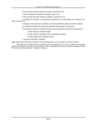 Finanzas I – Enunciados ejercicios capítulo V



                b. Arme el flujo de fondos indirecto en pesos, (momento 0 al 3).
                c. Arme el estado de resultados en dólares, (año 1 al 3).
                d. Arme el flujo de fondos indirecto en dólares, (momento 0 al 3).
              e. Compare el impuesto a las ganancias calculado en los dos estados de resultados, ($ y
US$). Comente "(1)".
                f. Compare el free cash flow en dólares con el free cash flow en pesos convertido a dólares.
                g. ¿Cuál tasa de descuento usaría para descontar ambos flujos? (conceptual).
                h. Comente el impacto en el flujo de fondos ante los siguientes cambios de la amortización:
                        I) Valor origen $ / cantidad de años.
                        II) Valor origen $ / cantidad de años, ajustado por inflación.
                        III) Valor origen US$ / cantidad de años.
                i. Calcule la TIR del FF en dólares.
Nota: según sea el tratamiento impositivo de las amortizaciones, varía el impacto en el flujo de fondos.
        Recuerde que el objetivo final es encontrar el FF para valuación y no armar un estado de resultados
ajustado por inflación, por lo que no se considera ni REI ni resultados por tenencia; tendría que llegar al mismo
FF si se arma en forma directa. Trabaje sin centavos.




                                                        Hoja 17
 