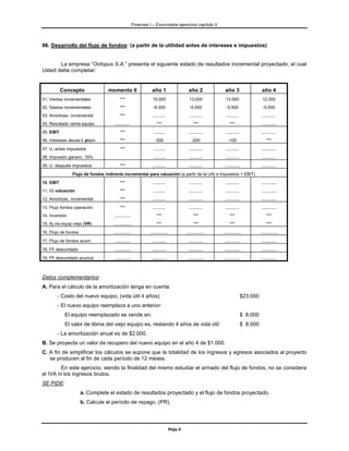 Finanzas I – Enunciados ejercicios capítulo V



06. Desarrollo del flujo de fondos: (a partir de la utilidad antes de intereses e impuestos)


       La empresa “Octopus S.A.” presenta el siguiente estado de resultados incremental proyectado, el cual
Usted debe completar:


           Concepto               momento 0                     año 1                     año 2             año 3                     año 4
01. Ventas incrementales                 ***                     15.000                    13.000            13.000                    12.000
02. Gastos incrementales                 ***                     -9.000                    -5.000            -5.500                    -5.000
03. Amortizac. incremental               ***                     ...........              ...........       ...........               ...........
04. Resultado venta equipo           ............                   ***                       ***               ***                   ............
05. EBIT                                 ***                     ..........               ...........       ...........               ............
06. Intereses deuda l. plazo             ***                      -300                      -200              -100                        ***
07. U. antes impuestos                   ***                     ..........               ...........       ...........               ............
08. Impuesto gananc. 35%                                         ..........               ...........       ............              ............
09. U. después impuestos                 ***                     ...........              ............      .............             .............
                Flujo de fondos indirecto incremental para valuación (a partir de la UAI e impuestos = EBIT)
10. EBIT                                 ***                     ..........               ...........       ...........               .............
11. IG valuación                         ***                     ..........               ............      ...........               .............
12. Amortizac. incremental               ***                     ...........              ............      ............              ............
13. Flujo fondos operación               ***                     ...........              ............      ............              .............
14. Inversión                        ..............                 ***                       ***               ***                       ***
15. Aj vta equip viejo (VR)         ...............                 ***                       ***               ***                       ***
16. Flujo de fondos                 ...............            ...............           ...............   ...............           ...............
17. Flujo de fondos acum.            .............              ............              ............      .............             .............
18. FF descontado                    .............              ............              ............      .............             .............
19. FF descontado acumul.            .............              .............             .............     .............             .............



Datos complementarios:
A. Para el cálculo de la amortización tenga en cuenta:
        - Costo del nuevo equipo, (vida útil 4 años):                                                                      $23.000
        - El nuevo equipo reemplaza a uno anterior:
            El equipo reemplazado se vende en:                                                                             $ 8.000
            El valor de libros del viejo equipo es, restando 4 años de vida útil:                                          $ 8.000
        - La amortización anual es de $2.000.
B. Se proyecta un valor de recupero del nuevo equipo en el año 4 de $1.000.
C. A fin de simplificar los cálculos se supone que la totalidad de los ingresos y egresos asociados al proyecto
   se producen al fin de cada período de 12 meses.
        En este ejercicio, siendo la finalidad del mismo estudiar el armado del flujo de fondos, no se considera
el IVA ni los ingresos brutos.
SE PIDE:
                      a. Complete el estado de resultados proyectado y el flujo de fondos proyectado.
                      b. Calcule el período de repago, (PR).




                                                                                Hoja 4
 