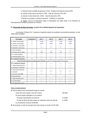 Finanzas I – Enunciados ejercicios capítulo V



                      c. Calcule la tasa contable de ganancia, (TCG). Emplee como tasa de corte el 20%.
                      d. Calcule la tasa interna de retorno, (TIR). Tasa de corte para TIR: 20%.
                      e. Calcule el valor actual neto, (VAN). Tasa de descuento: 20%.
                      f. Decida si se acepta o rechaza el proyecto. Justifique su respuesta.
                g. Teoría: cuál es el tratamiento según la bibliografía que debe darse a los intereses de
financiamiento al analizar proyectos de inversión.


07. Desarrollo del flujo de fondos: (a partir de la utilidad después de impuestos)


       La empresa “Octopus S.A.” presenta el siguiente estado de resultados incremental proyectado, el cual
Usted debe completar:


         Concepto                 momento 0                     año 1                    año 2           año 3                    año 4
01. Ventas incrementales                 ***                     15.000                   13.000          13.000                   12.000
02. Gastos incrementales                 ***                     -9.000                   -5.000          -5.500                   -5.000
03. Amortizac. incremental               ***                     ...........             ...........     ...........              ...........
04. Resultado venta equipo         ...………….                         ***                      ***             ***                  ............
05. UAI e impuestos                      ***                     ..........              ...........     ...........              ............
06. Intereses deuda l. plazo             ***                      -300                     -200            -100                       ***
07. U. antes impuestos.                  ***                     ..........              ...........     ...........              ............
08. Impuesto gananc. 35%                                         ..........              ...........     ............             ............
09. U. después impuestos                 ***                     ...........             ............    .............            .............
             Flujo de fondos indirecto incremental para valuación (a partir de la utilidad después de impuestos)
10. U. después de impuest                ***                     ..........              ...........     ...........              .............
11. Ajuste intereses(net IG)             ***                     ..........              ............    ...........              .............
12. Amortizac. Incremental               ***                     ...........             ............    ............             ............
13. Flujo fondos operación               ***                     ...........             ............    ............             .............
14. Inversión                        ..............                 ***                      ***             ***                      ***
15. Aj. vta eq. viejo (VR)          ...............                 ***                      ***             ***                      ***
16. Flujo de fondos
17. Flujo de fondos acum.            .............              ............             ............    .............            .............
18. FF descontado                    .............              ............             ............    .............            .............
19. FF descontado acumul.            .............              .............            .............   .............            .............



Datos complementarios:
A. Para el cálculo de la amortización tenga en cuenta:
        - Costo del nuevo equipo, (vida útil 4 años):                                                                   $23.000
        - El nuevo equipo reemplaza a uno anterior:
            El equipo reemplazado se vende en:                                                                          $ 8.000
            El valor de libros del viejo equipo es, restando 4 años de vida útil:                                       $ 8.000
        - La amortización anual es de $2.000.
B. Se proyecta un valor de recupero del nuevo equipo en el año 4 de $1.000.




                                                                                Hoja 5
 