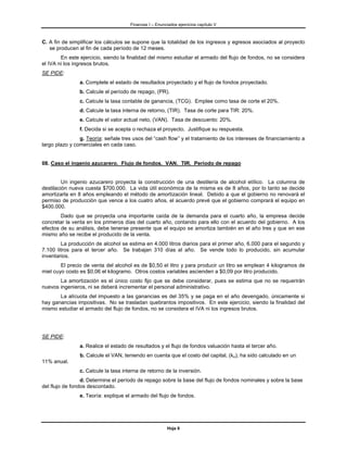 Finanzas I – Enunciados ejercicios capítulo V



C. A fin de simplificar los cálculos se supone que la totalidad de los ingresos y egresos asociados al proyecto
   se producen al fin de cada período de 12 meses.
        En este ejercicio, siendo la finalidad del mismo estudiar el armado del flujo de fondos, no se considera
el IVA ni los ingresos brutos.
SE PIDE:
                a. Complete el estado de resultados proyectado y el flujo de fondos proyectado.
                b. Calcule el período de repago, (PR).
                c. Calcule la tasa contable de ganancia, (TCG). Emplee como tasa de corte el 20%.
                d. Calcule la tasa interna de retorno, (TIR). Tasa de corte para TIR: 20%.
                e. Calcule el valor actual neto, (VAN). Tasa de descuento: 20%.
                f. Decida si se acepta o rechaza el proyecto. Justifique su respuesta.
                g. Teoría: señale tres usos del “cash flow” y el tratamiento de los intereses de financiamiento a
largo plazo y comerciales en cada caso.


08. Caso el ingenio azucarero. Flujo de fondos. VAN. TIR. Período de repago


         Un ingenio azucarero proyecta la construcción de una destilería de alcohol etílico. La columna de
destilación nueva cuesta $700.000. La vida útil económica de la misma es de 8 años, por lo tanto se decide
amortizarla en 8 años empleando el método de amortización lineal. Debido a que el gobierno no renovará el
permiso de producción que vence a los cuatro años, el acuerdo prevé que el gobierno comprará el equipo en
$400.000.
        Dado que se proyecta una importante caída de la demanda para el cuarto año, la empresa decide
concretar la venta en los primeros días del cuarto año, contando para ello con el acuerdo del gobierno. A los
efectos de su análisis, debe tenerse presente que el equipo se amortiza también en el año tres y que en ese
mismo año se recibe el producido de la venta.
        La producción de alcohol se estima en 4.000 litros diarios para el primer año, 6.000 para el segundo y
7.100 litros para el tercer año. Se trabajan 310 días al año. Se vende todo lo producido, sin acumular
inventarios.
        El precio de venta del alcohol es de $0,50 el litro y para producir un litro se emplean 4 kilogramos de
miel cuyo costo es $0,06 el kilogramo. Otros costos variables ascienden a $0,09 por litro producido.
       La amortización es el único costo fijo que se debe considerar, pues se estima que no se requerirán
nuevos ingenieros, ni se deberá incrementar el personal administrativo.
       La alícuota del impuesto a las ganancias es del 35% y se paga en el año devengado, únicamente si
hay ganancias impositivas. No se trasladan quebrantos impositivos. En este ejercicio, siendo la finalidad del
mismo estudiar el armado del flujo de fondos, no se considera el IVA ni los ingresos brutos.




SE PIDE:
                a. Realice el estado de resultados y el flujo de fondos valuación hasta el tercer año.
                b. Calcule el VAN, teniendo en cuenta que el costo del capital, (ko), ha sido calculado en un
11% anual.
                c. Calcule la tasa interna de retorno de la inversión.
                 d. Determine el período de repago sobre la base del flujo de fondos nominales y sobre la base
del flujo de fondos descontado.
                e. Teoría: explique el armado del flujo de fondos.




                                                         Hoja 6
 