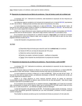 Finanzas I – Enunciados ejercicios capítulo V



Nota: trabaje en pesos, sin centavos, (salvo para los valores unitarios).


09. Reposición de máquinas de una fábrica de sombreros. Flujo de fondos a partir de la utilidad neta


       La empresa “HG. S.A.”, fabricante de sombreros, está estudiando la reposición de dos máquinas por
una nueva más eficiente.
         Las máquinas viejas se venderán en el momento de la reposición por un total de $50.000, equivalentes
al valor neto de libros. Estaba previsto amortizar este valor en los próximos cinco años.
         La nueva máquina se compra e instala por un valor de $500.000. Tiene una vida útil de 5 años. Al
final de los cinco años se espera vender la máquina, ya totalmente amortizada, en $40.000. Se amortiza año
de alta, por el costo original de la máquina nueva.
        Debido a su mayor eficiencia la nueva máquina permitirá ahorros anuales incrementales de $100.000,
para el primer año de vida del proyecto. Este ahorro luego crecerá a razón del 3% acumulativo anual.
        En el momento cero se dispondrá de un préstamo bancario a largo plazo, por el total de la inversión
neta (considerando la venta de la máquina vieja), que se pagará en una sola cuota al cabo de cinco años,
pagando intereses anuales del 2%.
        La tasa del impuesto a las ganancias es del 35%.


SE PIDE:


                a. Desarrolle el flujo de fondos para valuación partir de la utilidad neta, sin centavos.
                b. Calcule el VAN con una tasa de descuento del 10% anual.
                c. Determine cuál es el período de repago.
                d. Decida si se acepta o rechaza el proyecto. Justifique su respuesta.
                e. Teoría: Cómo impactan las amortizaciones en proyectos de inversión.


10. Reposición de máquinas de una fábrica de sombreros. Flujo de fondos a partir del EBIT


       La empresa "HG. S.A.", fabricante de sombreros, está estudiando la reposición de dos máquinas por
una nueva más eficiente.
        Las máquinas viejas se venderán en efectivo en el momento de la reposición por un total de $50.000,
equivalentes al valor neto de libros. Estaba previsto amortizar este valor en los próximos cinco años.
         La nueva máquina se compra e instala por un valor de $500.000. Tiene una vida útil de 5 años. Al
final de los cinco años se espera vender, ya totalmente amortizada, en $40.000 Se amortiza año de alta, por
el costo original de la máquina nueva.
        Debido a su mayor eficiencia la nueva máquina permitirá ahorros de gastos de estructura
incrementales anuales de $100.000 en efectivo, para el primer año de vida del proyecto. Este ahorro luego
crecerá a razón del 3% acumulativo anual.
        En el momento cero se dispondrá de un préstamo bancario a largo plazo, por el total de la inversión
neta, (considerando la compra de la máquina vieja), que se amortizará en una sola cuota al cabo de cinco
años, con un costo anual del 2%. Los intereses se pagan cuando se devengan.
       La tasa del impuesto a las ganancias es del 35%. El impuesto se paga cuando se devenga. Como la
empresa tiene abundantes ganancias impositivas por sus otras actividades, considerar el ahorro impositivo
cuando corresponda.
        Para facilitar los cálculos se estima que los movimientos de fondos se producen a fin de cada año.




                                                         Hoja 7
 