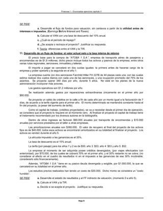 Finanzas I – Enunciados ejercicios capítulo V




SE PIDE:
               a. Desarrolle el flujo de fondos para valuación, sin centavos a partir de la utilidad antes de
intereses e impuestos, (Earnings Before Interest and Taxes).
                b. Calcular el VAN con una tasa de descuento del 10% anual.
                c. ¿Cuál es el período de repago?
                d. ¿Se acepta o rechaza el proyecto? Justificar su respuesta.
                f. Teoría: diferencias entre el VAN y la TIR.
11. Desarrollo de un flujo de fondos: el valor actual neto y la tasa interna de retorno
        El precio base para la compra de “ATOBA 1 S.A.”, empresa de transporte aéreo de pasajeros y
encomiendas es de $1,9 millones; dicho precio incluye todos los activos y pasivos de la empresa, entre otros
varias rutas regionales, aeronaves, inmuebles y talleres.
      El importe a pagar se cancelará en dos cuotas iguales: la primera antes de hacerse cargo de la
empresa y poder operarla y la segunda en el año 1.
        La empresa cuenta con dos aeronaves Fairchild Hiller FH 227B de 44 plazas cada una, con las cuales
estima realizar dos vuelos diarios con cada una de las aeronaves, y una ocupación promedio del 75% de los
asientos. Se proyecta operar 340 días por año, durante 5 años. No está en los planes de la nueva
administración incorporar más aviones.
        Los gastos operativos son $1,2 millones por año.
       Se realizarán además gastos por reparaciones extraordinarias únicamente en el primer año por
$80.000.
         Se proyecta un saldo de créditos en la calle a fin de cada año por un monto igual a la facturación de 7
días, de acuerdo a la tarifa vigente para el primer año. El monto determinado se mantendrá constante hasta el
fin del proyecto, (a pesar del aumento de tarifa).
         Como el capital de trabajo, (créditos proyectados), se va a necesitar desde el primer día de operación,
se considera que el proyecto lo requiere en el momento cero. Al finalizar el proyecto el capital de trabajo tiene
el tratamiento recomendado por los diversos autores en la bibliografía.
       Dentro de otros ingresos se facturan $90.000 anuales por transporte de encomiendas y $10.000
anuales por servicios prestados por el taller a otras empresas.
         Las amortizaciones anuales son $380.000. El valor de recupero al final del proyecto de los activos
fijos es de $40.000; todos esos activos se encontrarán amortizados en su totalidad al finalizar el proyecto. Los
activos se venden durante el año 5.
        La alícuota impuesto a las ganancias es el 35%.
        La tasa de descuento es el 15% anual.
        La tarifa (por pasaje) para los años 1 y 2 es de $50; año 3: $53; año 4: $53 y año 5: $52.
         La empresa al momento de ser adquirida posee créditos devengados, (por viajes efectuados con
anterioridad), por $70.000, de los cuales se cobrará 70% en el primer año, y el 30% restante no se cobra; (no
considerar el efecto en el cuadro de resultados ni en el impuesto a las ganancias de ese 30% incobrable;
considerarlo sólo financieramente).
       Además, “ATOBA 1 S.A.” tiene en su pasivo deuda devengada y exigible, por $1.000.000, la que se
cancelará en su totalidad en el primer año.
       Los estudios previos realizados han tenido un costo de $30.000. Dicho monto se considera un “costo
hundido”.
SE PIDE:        a. Desarrolle el estado de resultados y el FF indirecto de valuación, (momento 0 a año 5).
                b. Calcule el VAN y la TIR.
                c. Decida si se acepta el proyecto. Justifique su respuesta.




                                                         Hoja 8
 