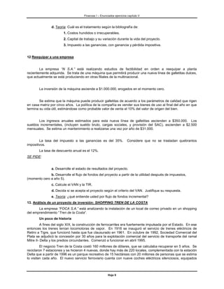 Finanzas I – Enunciados ejercicios capítulo V



                d. Teoría: Cuál es el tratamiento según la bibliografía de:
                        1. Costos hundidos o irrecuperables.
                        2. Capital de trabajo y su variación durante la vida del proyecto.
                        3. Impuesto a las ganancias, con ganancia y pérdida impositiva.


12 Reequipar a una empresa


        La empresa “N S.A.” está realizando estudios de factibilidad en orden a reequipar a planta
recientemente adquirida. Se trata de una máquina que permitirá producir una nueva línea de galletitas dulces,
que actualmente se está produciendo en otras filiales de la multinacional.


        La inversión de la máquina asciende a $1.000.000, erogados en el momento cero.


        Se estima que la máquina puede producir galletitas de acuerdo a los parámetros de calidad que rigen
en casa matriz por cinco años. La política de la compañía es vender sus bienes de uso al final del año en que
termina su vida útil, estimándose como probable valor de venta el 10% del valor de origen del bien.


       Los ingresos anuales estimados para esta nueva línea de galletitas ascienden a $350.000. Los
sueldos incrementales, (incluyen sueldo bruto, cargas sociales, y provisión del SAC), ascienden a $2.500
mensuales. Se estima un mantenimiento a realizarse una vez por año de $31.000.


        La tasa del impuesto a las ganancias es del 35%.                Considere que no se trasladan quebrantos
impositivos.
        La tasa de descuento anual es el 12%.
SE PIDE:


                a. Desarrolle el estado de resultados del proyecto.
              b. Desarrolle el flujo de fondos del proyecto a partir de la utilidad después de impuestos,
(momento cero a año 5).
                c. Calcule el VAN y la TIR.
                d. Decida si se acepta el proyecto según el criterio del VAN. Justifique su respuesta.
                e. Teoría: ¿qué entiende usted por flujo de fondos incremental?
13. Análisis de un proyecto de inversión: SHOPPING TREN DE LA COSTA
       La empresa “FOCA S.A.” está analizando la instalación de un local de correo privado en un shopping
del emprendimiento “Tren de la Costa”.
        Un poco de historia
          A fines del siglo XIX, la construcción de ferrocarriles era fuertemente impulsada por el Estado. En ese
entonces los trenes tenían locomotoras de vapor. En 1916 se inauguró el servicio de trenes eléctricos de
Retiro a Tigre, que funcionó hasta que fue clausurado en 1961. En octubre de 1992, Sociedad Comercial del
Plata se adjudicó la concesión por 30 años para la explotación comercial del servicio de transporte del ramal
Mitre II- Delta y los predios circundantes. Comenzó a funcionar en abril 1995.
         El negocio Tren de la Costa costó 160 millones de dólares, que se calculaba recuperar en 5 años. Se
reciclaron 7 estaciones y se hicieron 4 nuevas, donde hay más de 220 locales, complementada con la estación
Delta que a partir de 1996 es un parque recreativo de 15 hectáreas con 20 millones de personas que se estima
lo visiten cada año. El nuevo servicio ferroviario cuenta con nueve coches eléctricos silenciosos, equipados



                                                         Hoja 9
 