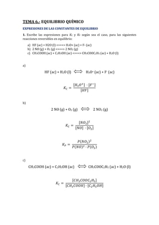 TEMA 6.- EQUILIBRIO QUÍMICO
EXPRESIONES DE LAS CONSTANTES DE EQUILIBRIO
1. Escribe las expresiones para KC y KP según sea el caso, para las siguientes
reacciones reversibles en equilibrio:
a) HF (ac) + H2O (l) <===> H3O+ (ac) + F- (ac)
b) 2 NO (g) + O2 (g) <===> 2 NO2 (g)
c) CH3COOH (ac) + C2H5OH (ac) <===> CH3COOC2H5 (ac) + H2O (l)
a)
HF (ac) + H2O (l) H3O+ (ac) + F- (ac)
𝐾𝐶 =
[𝐻3 𝑂+] · [𝐹−]
[𝐻𝐹]
b)
2 NO (g) + O2 (g) 2 NO2 (g)
𝐾𝐶 =
[𝑁𝑂2]2
[𝑁𝑂] · [𝑂2]
𝐾 𝑃 =
𝑃(𝑁𝑂2)2
𝑃(𝑁𝑂)2 · 𝑃(𝑂2)
c)
CH3COOH (ac) + C2H5OH (ac) CH3COOC2H5 (ac) + H2O (l)
𝐾𝐶 =
[𝐶𝐻3 𝐶𝑂𝑂𝐶2 𝐻5]
[𝐶𝐻3 𝐶𝑂𝑂𝐻] · [𝐶2 𝐻5 𝑂𝐻]
 