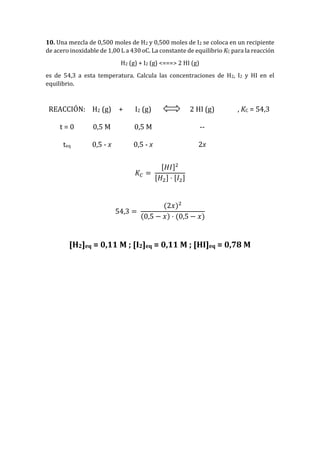 10. Una mezcla de 0,500 moles de H2 y 0,500 moles de I2 se coloca en un recipiente
de acero inoxidable de 1,00 L a 430 oC. La constante de equilibrio KC para la reacción
H2 (g) + I2 (g) <===> 2 HI (g)
es de 54,3 a esta temperatura. Calcula las concentraciones de H2, I2 y HI en el
equilibrio.
REACCIÓN: H2 (g) + I2 (g) 2 HI (g) , KC = 54,3
t = 0 0,5 M 0,5 M --
teq 0,5 - x 0,5 - x 2x
𝐾𝐶 =
[𝐻𝐼]2
[𝐻2] · [𝐼2]
54,3 =
(2𝑥)2
(0,5 − 𝑥) · (0,5 − 𝑥)
[H2]eq = 0,11 M ; [I2]eq = 0,11 M ; [HI]eq = 0,78 M
 
