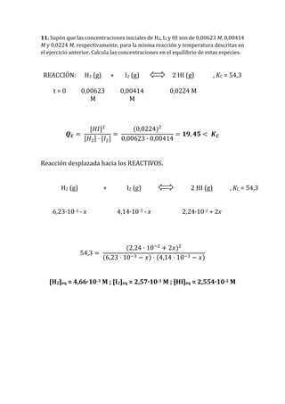 11. Supón que las concentraciones iniciales de H2, I2 y HI son de 0,00623 M, 0,00414
M y 0,0224 M, respectivamente, para la misma reacción y temperatura descritas en
el ejercicio anterior. Calcula las concentraciones en el equilibrio de estas especies.
REACCIÓN: H2 (g) + I2 (g) 2 HI (g) , KC = 54,3
t = 0 0,00623
M
0,00414
M
0,0224 M
𝑸 𝑪 =
[𝐻𝐼]2
[𝐻2] · [𝐼2]
=
(0,0224)2
0,00623 · 0,00414
= 𝟏𝟗, 𝟒𝟓 < 𝑲 𝑪
Reacción desplazada hacia los REACTIVOS.
H2 (g) + I2 (g) 2 HI (g) , KC = 54,3
6,23·10-3 - x 4,14·10-3 - x 2,24·10-2 + 2x
54,3 =
(2,24 · 10−2
+ 2𝑥)2
(6,23 · 10−3 − 𝑥) · (4,14 · 10−3 − 𝑥)
[H2]eq = 4,66·10-3 M ; [I2]eq = 2,57·10-3 M ; [HI]eq = 2,554·10-2 M
 