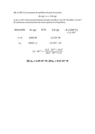 12. A 1280 oC la constante de equilibrio KC para la reacción
Br2 (g) <===> 2 Br (g)
es de 1,1·10-3. Si las concentraciones iniciales son [Br2] = 6,3·10-2 M y [Br] = 1,2·10-2
M, calcula las concentraciones de estas especies en el equilibrio.
REACCIÓN: Br2 (g) 2 Br (g) , KC (1280 OC)
= 1,1·10-3
t = 0 0,063 M 1,2·10-2 M
teq 0,063 + x 1,2·10-2 – 2x
1,1 · 10−3
=
(1,2 · 10−2
− 2𝑥)2
(6,3 · 10−2 + 𝑥)
[Br2]eq = 6,48·10-2 M ; [Br]eq = 8,42·10-3 M
 