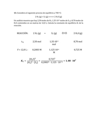 13. Considera el siguiente proceso de equilibrio a 700 oC:
2 H2 (g) + S2 (g) <===> 2 H2S (g)
Un análisis muestra que hay 2,50 moles de H2, 1,35·10-5 moles de S2, y 8,70 moles de
H2S contenidos en un matraz de 12,0 L. Calcula la constante de equilibrio KC de la
reacción.
REACCIÓN: 2 H2 (g) + S2 (g) 2 H2S (g)
teq 2,50 mol 1,35·10-5
mol
8,70 mol
V = 12,0 L : 0,2083 M 1,125·10-6
M
0,725 M
𝑲 𝑪 =
[𝐻2 𝑆]2
[𝐻2]2 · [𝑆2]
=
0,7252
0,20832 · 1,125 · 10−6
= 𝟏, 𝟎𝟖 · 𝟏𝟎 𝟕
 