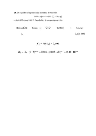 14. En equilibrio, la presión de la mezcla de reacción
CaCO3 (s) <===> CaO (s) + CO2 (g)
es de 0,105 atm a 350 oC. Calcula KP y KC para esta reacción.
REACCIÓN: CaCO3 (s) CaO (s) + CO2 (g)
teq 0,105 atm
𝑲 𝑷 = 𝑃(𝐶𝑂2) = 𝟎, 𝟏𝟎𝟓
𝑲 𝑪 = 𝐾 𝑃 · (𝑅 · 𝑇)−∆𝑛
= 0,105 · (0,082 · 623)−1
= 𝟐, 𝟎𝟔 · 𝟏𝟎−𝟑
 