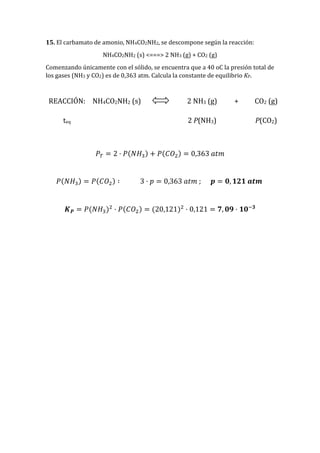 15. El carbamato de amonio, NH4CO2NH2, se descompone según la reacción:
NH4CO2NH2 (s) <===> 2 NH3 (g) + CO2 (g)
Comenzando únicamente con el sólido, se encuentra que a 40 oC la presión total de
los gases (NH3 y CO2) es de 0,363 atm. Calcula la constante de equilibrio KP.
REACCIÓN: NH4CO2NH2 (s) 2 NH3 (g) + CO2 (g)
teq 2 P(NH3) P(CO2)
𝑃𝑇 = 2 · 𝑃(𝑁𝐻3) + 𝑃(𝐶𝑂2) = 0,363 𝑎𝑡𝑚
𝑃(𝑁𝐻3) = 𝑃(𝐶𝑂2) ∶ 3 · 𝑝 = 0,363 𝑎𝑡𝑚 ; 𝒑 = 𝟎, 𝟏𝟐𝟏 𝒂𝒕𝒎
𝑲 𝑷 = 𝑃(𝑁𝐻3)2
· 𝑃(𝐶𝑂2) = (20,121)2
· 0,121 = 𝟕, 𝟎𝟗 · 𝟏𝟎−𝟑
 