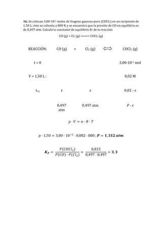 16. Se colocan 3,00·10-2 moles de fosgeno gaseoso puro (COCl2) en un recipiente de
1,50 L; éste se calienta a 800 K y se encuentra que la presión de CO en equilibrio es
de 0,497 atm. Calcula la constante de equilibrio KP de la reacción
CO (g) + Cl2 (g) <===> COCl2 (g)
REACCIÓN: CO (g) + Cl2 (g) COCl2 (g)
t = 0 3,00·10-2 mol
V = 1,50 L : 0,02 M
teq x x 0,02 - x
0,497
atm
0,497 atm P - x
𝑝 · 𝑉 = 𝑛 · 𝑅 · 𝑇
𝑝 · 1,50 = 3,00 · 10−2
· 0,082 · 800 ; 𝑷 = 𝟏, 𝟑𝟏𝟐 𝒂𝒕𝒎
𝑲 𝑷 =
𝑃(𝐶𝑂𝐶𝑙2)
𝑃(𝐶𝑂) · 𝑃(𝐶𝑙2)
=
0,815
0,497 · 0,497
= 𝟑, 𝟑
 