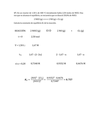 17. En un reactor de 1,50 L de 400 oC inicialmente había 2,50 moles de NOCl. Una
vez que se alcanza el equilibrio, se encuentra que se disoció 28,0% de NOCl:
2 NOCl (g) <===> 2 NO (g) + Cl2 (g)
Calcula la constante de equilibrio KC de la reacción.
REACCIÓN: 2 NOCl (g) 2 NO (g) + Cl2 (g)
t = 0 2,50 mol
V = 1,50 L : 1,67 M
teq 1,67 · (1- 2) 2 · 1,67 ·  1,67 · 
si  = 0,28 0,7348 M 0,9352 M 0,4676 M
𝑲 𝑪 =
[𝑁𝑂]2
· [𝐶𝑙2]
[𝑁𝑂𝐶𝑙]2
=
0,93522
· 0,4676
0,73482
= 𝟎, 𝟕𝟓𝟕
 