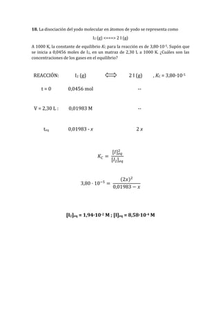 18. La disociación del yodo molecular en átomos de yodo se representa como
I2 (g) <===> 2 I (g)
A 1000 K, la constante de equilibrio KC para la reacción es de 3,80·10-5. Supón que
se inicia a 0,0456 moles de I2, en un matraz de 2,30 L a 1000 K. ¿Cuáles son las
concentraciones de los gases en el equilibrio?
REACCIÓN: I2 (g) 2 I (g) , KC = 3,80·10-5
t = 0 0,0456 mol --
V = 2,30 L : 0,01983 M --
teq 0,01983 - x 2 x
𝐾𝐶 =
[𝐼] 𝑒𝑞
2
[𝐼2] 𝑒𝑞
3,80 · 10−5
=
(2𝑥)2
0,01983 − 𝑥
[I2]eq = 1,94·10-2 M ; [I]eq = 8,58·10-4 M
 