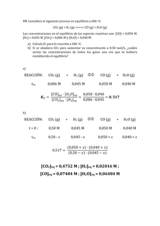 19. Considera el siguiente proceso en equilibrio a 686 oC:
CO2 (g) + H2 (g) <===> CO (g) + H2O (g)
Las concentraciones en el equilibrio de las especies reactivas son: [CO] = 0,050 M,
[H2] = 0,045 M, [CO2] = 0,086 M y [H2O] = 0,040 M.
a) Calcula KC para la reacción a 686 oC.
b) Si se añadiera CO2 para aumentar su concentración a 0,50 mol/L, ¿cuáles
serían las concentraciones de todos los gases una vez que se hubiera
restablecido el equilibrio?
a)
REACCIÓN: CO2 (g) + H2 (g) CO (g) + H2O (g)
teq 0,086 M 0,045 M 0,050 M 0,040 M
𝑲 𝑪 =
[𝐶𝑂] 𝑒𝑞 · [𝐻2 𝑂] 𝑒𝑞
[𝐶𝑂2] 𝑒𝑞 · [𝐻2] 𝑒𝑞
=
0,050 · 0,040
0,086 · 0,045
= 𝟎, 𝟓𝟏𝟕
b)
REACCIÓN: CO2 (g) + H2 (g) CO (g) + H2O (g)
t = 0 : 0,50 M 0,045 M 0,050 M 0,040 M
teq 0,50 - x 0,045 - x 0,050 + x 0,040 + x
0,517 =
(0,050 + 𝑥) · (0,040 + 𝑥)
(0,50 − 𝑥) · (0,045 − 𝑥)
[CO2]eq = 0,4752 M ; [H2]eq = 0,02016 M ;
[CO]eq = 0,07484 M ; [H2O]eq = 0,06484 M
 