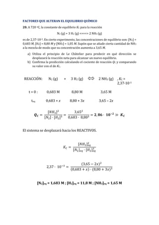FACTORES QUE ALTERAN EL EQUILIBRIO QUÍMICO
20. A 720 oC, la constante de equilibrio KC para la reacción
N2 (g) + 3 H2 (g) <===> 2 NH3 (g)
es de 2,37·10-3. En cierto experimento, las concentraciones de equilibrio son: [N2] =
0,683 M, [H2] = 8,80 M y [NH3] = 1,05 M. Supón que se añade cierta cantidad de NH3
a la mezcla de modo que su concentración aumenta a 3,65 M.
a) Utiliza el principio de Le Châtelier para predecir en qué dirección se
desplazará la reacción neta para alcanzar un nuevo equilibrio.
b) Confirma la predicción calculando el cociente de reacción QC y comparando
su valor con el de KC.
REACCIÓN: N2 (g) + 3 H2 (g) 2 NH3 (g) , KC =
2,37·10-3
t = 0 : 0,683 M 8,80 M 3,65 M
teq 0,683 + x 8,80 + 3x 3,65 – 2x
𝑸 𝑪 =
[𝑁𝐻3]2
[𝑁2] · [𝐻2]3
=
3,652
0,683 · 8,803
= 𝟐, 𝟖𝟔 · 𝟏𝟎−𝟐
≫ 𝑲 𝑪
El sistema se desplazará hacia los REACTIVOS.
𝐾𝐶 =
[𝑁𝐻3] 𝑒𝑞
2
[𝑁2] 𝑒𝑞 · [𝐻2] 𝑒𝑞
3
2,37 · 10−3
=
(3,65 − 2𝑥)2
(0,683 + 𝑥) · (8,80 + 3𝑥)3
[N2]eq = 1,683 M ; [H2]eq = 11,8 M ; [NH3]eq = 1,65 M
 