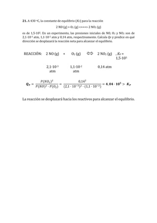 21. A 430 oC, la constante de equilibrio (KP) para la reacción
2 NO (g) + O2 (g) <===> 2 NO2 (g)
es de 1,5·105. En un experimento, las presiones iniciales de NO, O2 y NO2 son de
2,1·10-3 atm, 1,1·10-2 atm y 0,14 atm, respectivamente. Calcula QP y predice en qué
dirección se desplazará la reacción neta para alcanzar el equilibrio.
REACCIÓN: 2 NO (g) + O2 (g) 2 NO2 (g) , KP =
1,5·105
2,1·10-3
atm
1,1·10-2
atm
0,14 atm
𝑸 𝑷 =
𝑃(𝑁𝑂2)2
𝑃(𝑁𝑂)2 · 𝑃(𝑂2)
=
0,142
(2,1 · 10−3)2 · (1,1 · 10−2)
= 𝟒, 𝟎𝟒 · 𝟏𝟎 𝟓
> 𝑲 𝑷
La reacción se desplazará hacia los reactivos para alcanzar el equilibrio.
 