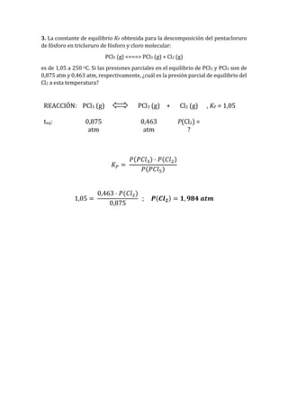 3. La constante de equilibrio KP obtenida para la descomposición del pentacloruro
de fósforo en tricloruro de fósforo y cloro molecular:
PCl5 (g) <===> PCl3 (g) + Cl2 (g)
es de 1,05 a 250 oC. Si las presiones parciales en el equilibrio de PCl5 y PCl3 son de
0,875 atm y 0,463 atm, respectivamente, ¿cuál es la presión parcial de equilibrio del
Cl2 a esta temperatura?
REACCIÓN: PCl5 (g) PCl3 (g) + Cl2 (g) , KP = 1,05
teq: 0,875
atm
0,463
atm
P(Cl2) =
?
𝐾 𝑃 =
𝑃(𝑃𝐶𝑙3) · 𝑃(𝐶𝑙2)
𝑃(𝑃𝐶𝑙5)
1,05 =
0,463 · 𝑃(𝐶𝑙2)
0,875
; 𝑷(𝑪𝒍 𝟐) = 𝟏, 𝟗𝟖𝟒 𝒂𝒕𝒎
 