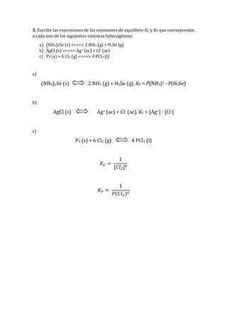 5. Escribe las expresiones de las constantes de equilibrio KC y KP que correspondan
a cada uno de los siguientes sistemas heterogéneos:
a) (NH4)2Se (s) <===> 2 NH3 (g) + H2Se (g)
b) AgCl (s) <===> Ag+ (ac) + Cl- (ac)
c) P4 (s) + 6 Cl2 (g) <===> 4 PCl3 (l)
a)
(NH4)2Se (s) 2 NH3 (g) + H2Se (g), KP = P(NH3)2 · P(H2Se)
b)
AgCl (s) Ag+ (ac) + Cl- (ac), KC = [Ag+] · [Cl-]
c)
P4 (s) + 6 Cl2 (g) 4 PCl3 (l)
𝐾𝐶 =
1
[𝐶𝑙2]6
𝐾 𝑃 =
1
𝑃(𝐶𝑙2)6
 