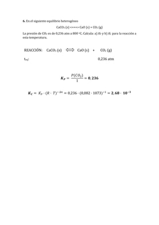6. En el siguiente equilibrio heterogéneo
CaCO3 (s) <===> CaO (s) + CO2 (g)
La presión de CO2 es de 0,236 atm a 800 oC. Calcula: a) KP y b) KC para la reacción a
esta temperatura.
REACCIÓN: CaCO3 (s) CaO (s) + CO2 (g)
teq: 0,236 atm
𝑲 𝑷 =
𝑃(𝐶𝑂2)
1
= 𝟎, 𝟐𝟑𝟔
𝑲 𝑪 = 𝐾 𝑃 · (𝑅 · 𝑇)− ∆𝑛
= 0,236 · (0,082 · 1073)−1
= 𝟐, 𝟔𝟖 · 𝟏𝟎−𝟑
 