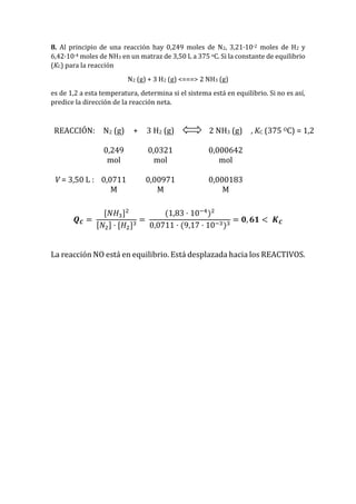 8. Al principio de una reacción hay 0,249 moles de N2, 3,21·10-2 moles de H2 y
6,42·10-4 moles de NH3 en un matraz de 3,50 L a 375 oC. Si la constante de equilibrio
(KC) para la reacción
N2 (g) + 3 H2 (g) <===> 2 NH3 (g)
es de 1,2 a esta temperatura, determina si el sistema está en equilibrio. Si no es así,
predice la dirección de la reacción neta.
REACCIÓN: N2 (g) + 3 H2 (g) 2 NH3 (g) , KC (375 OC) = 1,2
0,249
mol
0,0321
mol
0,000642
mol
V = 3,50 L : 0,0711
M
0,00971
M
0,000183
M
𝑸 𝑪 =
[𝑁𝐻3]2
[𝑁2] · [𝐻2]3
=
(1,83 · 10−4
)2
0,0711 · (9,17 · 10−3)3
= 𝟎, 𝟔𝟏 < 𝑲 𝑪
La reacción NO está en equilibrio. Está desplazada hacia los REACTIVOS.
 