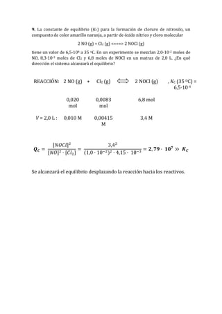 9. La constante de equilibrio (KC) para la formación de cloruro de nitrosilo, un
compuesto de color amarillo naranja, a partir de óxido nítrico y cloro molecular
2 NO (g) + Cl2 (g) <===> 2 NOCl (g)
tiene un valor de 6,5·104 a 35 oC. En un experimento se mezclan 2,0·10-2 moles de
NO, 8,3·10-3 moles de Cl2 y 6,8 moles de NOCl en un matraz de 2,0 L. ¿En qué
dirección el sistema alcanzará el equilibrio?
REACCIÓN: 2 NO (g) + Cl2 (g) 2 NOCl (g) , KC (35 OC) =
6,5·10-4
0,020
mol
0,0083
mol
6,8 mol
V = 2,0 L : 0,010 M 0,00415
M
3,4 M
𝑸 𝑪 =
[𝑁𝑂𝐶𝑙]2
[𝑁𝑂]2 · [𝐶𝑙2]
=
3,42
(1,0 · 10−2)2 · 4,15 · 10−3
= 𝟐, 𝟕𝟗 · 𝟏𝟎 𝟕
≫ 𝑲 𝑪
Se alcanzará el equilibrio desplazando la reacción hacia los reactivos.
 