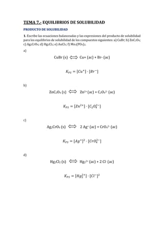TEMA 7.- EQUILIBRIOS DE SOLUBILIDAD
PRODUCTO DE SOLUBILIDAD
1. Escribe las ecuaciones balanceadas y las expresiones del producto de solubilidad
para los equilibrios de solubilidad de los compuestos siguientes: a) CuBr; b) ZnC2O4;
c) Ag2CrO4; d) Hg2Cl2; e) AuCl3; f) Mn3(PO4)2.
a)
CuBr (s) Cu+ (ac) + Br- (ac)
𝐾 𝑃𝑆 = [𝐶𝑢+] · [𝐵𝑟−
]
b)
ZnC2O4 (s) Zn2+ (ac) + C2O42- (ac)
𝐾 𝑃𝑆 = [𝑍𝑛2+] · [𝐶2 𝑂4
2−
]
c)
Ag2CrO4 (s) 2 Ag+ (ac) + CrO42- (ac)
𝐾 𝑃𝑆 = [𝐴𝑔+
]2
· [𝐶𝑟𝑂4
2−
]
d)
Hg2Cl2 (s) Hg22+ (ac) + 2 Cl- (ac)
𝐾 𝑃𝑆 = [𝐻𝑔2
2+] · [𝐶𝑙−
]2
 